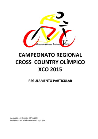 
	
  
	
  	
  
CAMPEONATO	
  REGIONAL	
  
CROSS	
  	
  COUNTRY	
  OLÍMPICO	
  
XCO	
  2015	
  
	
  
REGULAMENTO	
  PARTICULAR	
  
	
  
	
  
	
  
	
  
	
  
	
  
	
  
	
  
	
  
	
  
	
  
	
  
	
  
	
  
Aprovado	
  em	
  Direção:	
  30/12/2014	
  
Deliberado	
  em	
  Assembleia	
  Geral:	
  24/01/15	
   	
  
 