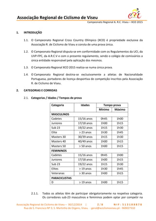 Associação	
  Regional	
  de	
  Ciclismo	
  de	
  Viseu	
  	
  	
  	
  	
  	
  	
  	
  	
  	
  	
  	
  	
  	
  	
  	
  	
  	
  	
  	
  	
  	
  	
  	
  	
  	
  	
   	
  
	
   	
   	
   	
   	
   	
   Campeonato	
  Regional	
  A.	
  R.C.	
  Viseu	
  –	
  XCO	
  2015	
  
	
  
Associação	
  Regional	
  de	
  Ciclismo	
  de	
  Viseu	
  –	
  	
  30/12/2014	
  	
  	
  	
  	
  |	
  	
   	
   	
   	
   	
   	
   	
   2 / 8 	
   	
   	
   	
   	
   	
   	
   N I F : 	
  5 1 3 1 8 8 8 7 8 	
  
Rua	
  de	
  S.	
  Francisco	
  Nº	
  3,	
  S.	
  Martinho	
  de	
  Orgens,	
  Viseu.	
  	
  -­‐	
  geral@aciclismoviseu.pt	
  -­‐	
  969027310	
  
1. INTRODUÇÃO	
  
1.1. O	
   Campeonato	
   Regional	
   Cross	
   Country	
   Olímpico	
   (XCO)	
   é	
   propriedade	
   exclusiva	
   da	
  
Associação	
  R.	
  de	
  Ciclismo	
  de	
  Viseu	
  e	
  consta	
  de	
  uma	
  prova	
  única.	
  
1.2. O	
  Campeonato	
  Regional	
  disputa-­‐se	
  em	
  conformidade	
  com	
  os	
  Regulamentos	
  da	
  UCI,	
  da	
  
UVP-­‐FPC,	
  da	
  A.R.C.V	
  e	
  com	
  o	
  presente	
  regulamento,	
  sendo	
  o	
  colégio	
  de	
  comissários	
  a	
  
única	
  entidade	
  responsável	
  pela	
  aplicação	
  dos	
  mesmos.	
  
1.3. O	
  Campeonato	
  Regional	
  XCO	
  2015	
  realiza-­‐se	
  numa	
  única	
  prova.	
  
1.4. O	
  Campeonato	
  	
  	
  Regional	
  	
  destina-­‐se	
  	
  	
  exclusivamente	
  	
  	
  a	
  	
  	
  atletas	
  	
  	
  de	
  	
  	
  Nacionalidade	
  
Portuguesa,	
  portadores	
  de	
  licença	
  desportiva	
  de	
  competição	
  inscritos	
  pela	
  Associação	
  
R.	
  de	
  Ciclismo	
  de	
  Viseu.	
  
2. CATEGORIAS	
  E	
  CORRIDAS	
  	
  
2.1. Categorias	
  /	
  Idades	
  /	
  Tempos	
  de	
  prova	
  
Categoria	
   Idades	
   Tempo	
  prova	
  
Mínimo	
   Máximo	
  
MASCULINOS	
  
Cadetes	
   15/16	
  anos	
   0h45	
   1h00	
  
Juniores	
   17/18	
  anos	
   1h00	
   1h15	
  
Sub	
  23	
   19/22	
  anos	
   1h15	
   1h30	
  
Elite	
   >	
  23	
  anos	
   1h30	
   1h45	
  
Masters	
  30	
   30/39	
  anos	
   1h15	
   1h30	
  
Masters	
  40	
   40/49	
  anos	
   1h00	
   1h15	
  
Masters	
  50	
   >	
  50	
  anos	
   1h00	
   1h15	
  
FEMININOS	
  
Cadetes	
   15/16	
  anos	
   0h45	
   1h00	
  
Juniores	
   17/18	
  anos	
   1h00	
   1h15	
  
Sub	
  23	
   19/22	
  anos	
   1h15	
   1h30	
  
Elites	
   >	
  19	
  anos	
   1h30	
   1h45	
  
Veteranas	
   >	
  30	
  anos	
   1h00	
   1h15	
  
PARACICLISTAS	
  
D	
   >	
  19	
  anos	
   1h00	
   1h15	
  
	
  
2.1.1. Todos	
  os	
  atletas	
  têm	
  de	
  participar	
  obrigatoriamente	
  na	
  respetiva	
  categoria.	
  
Os	
  corredores	
  sub-­‐23	
  masculinos	
  e	
  femininos	
  podem	
  optar	
  por	
  competir	
  na	
  
 