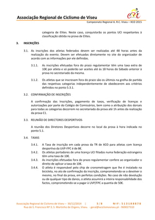 Associação	
  Regional	
  de	
  Ciclismo	
  de	
  Viseu	
  	
  	
  	
  	
  	
  	
  	
  	
  	
  	
  	
  	
  	
  	
  	
  	
  	
  	
  	
  	
  	
  	
  	
  	
  	
  	
   	
  
	
   	
   	
   	
   	
   	
   Campeonato	
  Regional	
  A.	
  R.C.	
  Viseu	
  –	
  XCO	
  2015	
  
	
  
Associação	
  Regional	
  de	
  Ciclismo	
  de	
  Viseu	
  –	
  	
  30/12/2014	
  	
  	
  	
  	
  |	
  	
   	
   	
   	
   	
   	
   	
   3 / 8 	
   	
   	
   	
   	
   	
   	
   N I F : 	
  5 1 3 1 8 8 8 7 8 	
  
Rua	
  de	
  S.	
  Francisco	
  Nº	
  3,	
  S.	
  Martinho	
  de	
  Orgens,	
  Viseu.	
  	
  -­‐	
  geral@aciclismoviseu.pt	
  -­‐	
  969027310	
  
categoria	
   de	
   Elites.	
   Neste	
   caso,	
   conquistarão	
   os	
   pontos	
   UCI	
   respeitantes	
   à	
  
classificação	
  obtida	
  na	
  prova	
  de	
  Elites.	
  
3. INSCRIÇÕES	
  	
  
3.1. As	
   inscrições	
   dos	
   atletas	
   federados	
   devem	
   ser	
   realizadas	
   até	
   48	
   horas	
   antes	
   da	
  
realização	
   do	
   evento.	
   Devem	
   ser	
   efetuadas	
   diretamente	
   no	
   site	
   do	
   organizador	
   de	
  
acordo	
  com	
  as	
  informações	
  por	
  ele	
  definidas.	
  
3.1.1. As	
  inscrições	
  efetuadas	
  fora	
  do	
  prazo	
  regulamentar	
  têm	
  uma	
  taxa	
  extra	
  de	
  
10€	
  por	
  atleta	
  e	
  só	
  poderão	
  ser	
  aceites	
  até	
  às	
  18	
  horas	
  do	
  Sábado	
  anterior	
  à	
  
prova	
  no	
  secretariado	
  da	
  mesma.	
  
3.1.2. Os	
  atletas	
  que	
  se	
  inscrevam	
  fora	
  do	
  prazo	
  são	
  os	
  últimos	
  na	
  grelha	
  de	
  partida	
  
das	
   respetivas	
   categorias	
   independentemente	
   de	
   obedecerem	
   aos	
   critérios	
  
definidos	
  no	
  ponto	
  5.3.1.	
  
3.2. CONFIRMAÇÃO	
  DE	
  INSCRIÇÕES	
  
A	
   confirmação	
   das	
   Inscrições,	
   pagamento	
   de	
   taxas,	
   verificação	
   de	
   licenças	
   e	
  
autorizações	
  por	
  parte	
  do	
  Colégio	
  de	
  Comissários,	
  bem	
  como	
  a	
  atribuição	
  dos	
  dorsais	
  
para	
  todas	
  as	
  categorias	
  decorrem	
  no	
  secretariado	
  da	
  prova	
  até	
  1h	
  antes	
  da	
  realização	
  
da	
  prova	
  C1.	
  
3.3. REUNIÃO	
  DE	
  DIRECTORES	
  DESPORTIVOS	
  
A	
   reunião	
   dos	
   Diretores	
   Desportivos	
   decorre	
   no	
   local	
   da	
   prova	
   à	
   hora	
   indicada	
   no	
  
ponto	
  5.1.	
  
3.4. TAXAS	
  
3.4.1. A	
   Taxa	
   de	
   inscrição	
   em	
   cada	
   prova	
   da	
   TR	
   de	
   XCO	
   para	
   atletas	
   com	
   licença	
  
desportiva	
  da	
  UVP-­‐FPC	
  é	
  de	
  8€.	
  
3.4.2. Os	
  atletas	
  portadores	
  de	
  uma	
  licença	
  UCI	
  filiados	
  numa	
  federação	
  estrangeira	
  
têm	
  uma	
  taxa	
  de	
  10€.	
  
3.4.3. As	
  inscrições	
  efetuadas	
  fora	
  do	
  prazo	
  regulamentar	
  confere	
  ao	
  organizador	
  o	
  
direito	
  de	
  aplicar	
  a	
  taxa	
  de	
  10€.	
  	
  
3.4.4. O	
  atleta	
  é	
  responsável	
  pelo	
  chip	
  de	
  cronometragem	
  que	
  lhe	
  é	
  instalado	
  na	
  
bicicleta,	
  no	
  ato	
  de	
  confirmação	
  da	
  inscrição,	
  comprometendo-­‐se	
  a	
  devolver	
  o	
  
mesmo,	
  no	
  final	
  da	
  prova,	
  em	
  perfeitas	
  condições.	
  No	
  caso	
  de	
  não	
  devolução	
  
ou	
  de	
  qualquer	
  tipo	
  de	
  danos,	
  o	
  atleta	
  assumirá	
  a	
  inteira	
  responsabilidade	
  dos	
  
factos,	
  comprometendo-­‐se	
  a	
  pagar	
  à	
  UVP/FPC	
  a	
  quantia	
  de	
  50€.	
  
	
  
	
  
 
