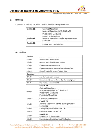 Associação	
  Regional	
  de	
  Ciclismo	
  de	
  Viseu	
  	
  	
  	
  	
  	
  	
  	
  	
  	
  	
  	
  	
  	
  	
  	
  	
  	
  	
  	
  	
  	
  	
  	
  	
  	
  	
   	
  
	
   	
   	
   	
   	
   	
   Campeonato	
  Regional	
  A.	
  R.C.	
  Viseu	
  –	
  XCO	
  2015	
  
	
  
Associação	
  Regional	
  de	
  Ciclismo	
  de	
  Viseu	
  –	
  	
  30/12/2014	
  	
  	
  	
  	
  |	
  	
   	
   	
   	
   	
   	
   	
   5 / 8 	
   	
   	
   	
   	
   	
   	
   N I F : 	
  5 1 3 1 8 8 8 7 8 	
  
Rua	
  de	
  S.	
  Francisco	
  Nº	
  3,	
  S.	
  Martinho	
  de	
  Orgens,	
  Viseu.	
  	
  -­‐	
  geral@aciclismoviseu.pt	
  -­‐	
  969027310	
  
5. CORRIDAS	
  
As	
  provas	
  é	
  organizada	
  por	
  várias	
  corridas	
  divididas	
  da	
  seguinte	
  forma:	
  
Corrida	
  C1	
   Cadetes	
  Masculinos	
  
Masters	
  Masculinos	
  M30,	
  M40,	
  M50	
  
Paraciclismo	
  Masculinos	
  
Promoção	
  Masculinos	
  
Corrida	
  C2	
   Juniores	
  Masculinos	
  e	
  todas	
  as	
  categorias	
  de	
  
Femininos	
  
Corrida	
  C3	
   	
  
Elites	
  e	
  Sub23	
  Masculinos	
  
	
  
5.1. Horários.	
  	
  
	
  
	
  
Sábado	
  
14h30	
   Abertura	
  do	
  secretariado	
  
14h30	
   Abertura	
  do	
  circuito	
  para	
  treinos	
  
17h00	
   Encerramento	
  dos	
  treinos	
  
18h00	
   Encerramento	
  do	
  secretariado	
  e	
  inscrições	
  
18h15	
   Reunião	
  com	
  Diretores	
  Desportivos	
  
Domingo	
  
07h00	
   Abertura	
  do	
  secretariado	
  
08h00	
   Encerramento	
  da	
  confirmação	
  das	
  inscrições	
  
08h45	
   Chamada	
  para	
  corrida	
  C1	
  
	
  
	
  
	
  
09h00	
  
Corrida	
  C1	
  
Cadetes	
  Masculinos,	
  
Masters	
  Masculinos	
  M30,	
  M40,	
  M50	
  
Paraciclismo	
  Masculinos	
  
Promoção	
  Masculinos	
  
10h45	
   Chamada	
  para	
  Corrida	
  C2	
  
	
  
11h00	
  
Corrida	
  C2	
  
Juniores	
  Masculinos	
  e	
  todas	
  as	
  categorias	
  de	
  
Femininos	
  
13h00	
   Entrega	
  de	
  prémios	
  Corrida	
  C1+C2	
  
14h15	
   Chamada	
  para	
  a	
  Corrida	
  C3	
  
	
  
14h30	
  
Corrida	
  C3	
  
Elites	
  e	
  Sub23	
  Masculinos	
  
16h30	
   Entrega	
  de	
  prémios	
  Corrida	
  C3	
  e	
  Equipas	
  
 