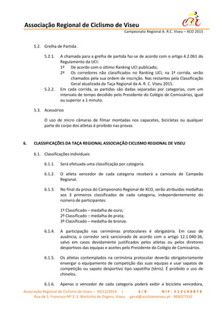 Associação	
  Regional	
  de	
  Ciclismo	
  de	
  Viseu	
  	
  	
  	
  	
  	
  	
  	
  	
  	
  	
  	
  	
  	
  	
  	
  	
  	
  	
  	
  	
  	
  	
  	
  	
  	
  	
   	
  
	
   	
   	
   	
   	
   	
   Campeonato	
  Regional	
  A.	
  R.C.	
  Viseu	
  –	
  XCO	
  2015	
  
	
  
Associação	
  Regional	
  de	
  Ciclismo	
  de	
  Viseu	
  –	
  	
  30/12/2014	
  	
  	
  	
  	
  |	
  	
   	
   	
   	
   	
   	
   	
   6 / 8 	
   	
   	
   	
   	
   	
   	
   N I F : 	
  5 1 3 1 8 8 8 7 8 	
  
Rua	
  de	
  S.	
  Francisco	
  Nº	
  3,	
  S.	
  Martinho	
  de	
  Orgens,	
  Viseu.	
  	
  -­‐	
  geral@aciclismoviseu.pt	
  -­‐	
  969027310	
  
5.2. Grelha	
  de	
  Partida	
  .	
  	
  
5.2.1. A	
  chamada	
  para	
  a	
  grelha	
  de	
  partida	
  faz-­‐se	
  de	
  acordo	
  com	
  o	
  artigo	
  4.2.061	
  do	
  
Regulamento	
  da	
  UCI:	
  
1º	
   De	
  acordo	
  com	
  o	
  último	
  Ranking	
  UCI	
  publicado;	
  
2º	
   Os	
   corredores	
   não	
   classificados	
   no	
   Ranking	
   UCI,	
   na	
   1ª	
   corrida,	
   serão	
  
chamados	
  pela	
  sua	
  ordem	
  de	
  inscrição.	
  Nas	
  restantes	
  pela	
  Classificação	
  
Geral	
  atualizada	
  da	
  Taça	
  Regional	
  da	
  A.	
  R.	
  C.	
  Viseu	
  2015.	
  	
  
5.2.2. Em	
   cada	
   corrida,	
   as	
   partidas	
   são	
   dadas	
   separadas	
   por	
   categorias,	
   com	
   um	
  
intervalo	
  de	
  tempo	
  decidido	
  pelo	
  Presidente	
  do	
  Colégio	
  de	
  Comissários,	
  igual	
  
ou	
  superior	
  a	
  1	
  minuto.	
  
5.3. Acessórios	
  	
  
O	
   uso	
   de	
   micro	
   câmaras	
   de	
   filmar	
   montadas	
   nos	
   capacetes,	
   bicicletas	
   ou	
   qualquer	
  
parte	
  do	
  corpo	
  dos	
  atletas	
  é	
  proibido	
  nas	
  provas.	
  
	
  
6. CLASSIFICAÇÕES	
  DA	
  TAÇA	
  REGIONAL	
  ASSOCIAÇÃO	
  CICLISMO	
  REGIONAL	
  DE	
  VISEU	
  
6.1. Classificações	
  individuais	
  	
  
6.1.1. Será	
  efetuada	
  uma	
  classificação	
  por	
  categoria.	
  
6.1.2. O	
   atleta	
   vencedor	
   de	
   cada	
   categoria	
   receberá	
   a	
   camisola	
   de	
   Campeão	
  
Regional.	
  
6.1.3. No	
  final	
  da	
  prova	
  do	
  Campeonato	
  Regional	
  de	
  XCO,	
  serão	
  atribuídas	
  medalhas	
  
aos	
   3	
   primeiros	
   classificados	
   de	
   cada	
   categoria,	
   independentemente	
   do	
  
número	
  de	
  participantes:	
  
1º	
  Classificado	
  –	
  medalha	
  de	
  ouro;	
  
2º	
  Classificado	
  –	
  medalha	
  de	
  prata;	
  
3º	
  Classificado	
  –	
  medalha	
  de	
  bronze.	
  
6.1.4. A	
   participação	
   nas	
   cerimónias	
   protocolares	
   é	
   obrigatória.	
   Em	
   caso	
   de	
  
ausência,	
   o	
   corredor	
   será	
   sancionado	
   de	
   acordo	
   com	
   o	
   artigo	
   12.1.040-­‐36,	
  
salvo	
   em	
   casos	
   devidamente	
   justificados	
   pelos	
   atletas	
   ou	
   pelos	
   diretores	
  
desportivos	
  das	
  equipas	
  e	
  aceites	
  pelo	
  Presidente	
  do	
  Colégio	
  de	
  Comissários.	
  
6.1.5. Os	
  atletas	
  contemplados	
  na	
  cerimónia	
  protocolar	
  deverão	
  obrigatoriamente	
  
envergar	
  o	
  equipamento	
  de	
  competição	
  das	
  suas	
  equipas	
  e	
  usar	
  sapatos	
  de	
  
competição	
  ou	
  sapato	
  desportivo	
  tipo	
  sapatilha	
  (ténis).	
  É	
  proibido	
  o	
  uso	
  de	
  
chinelos.	
  
6.1.6. Apenas	
   o	
   vencedor	
   de	
   cada	
   categoria	
   poderá	
   exibir	
   a	
   bicicleta	
   vencedora,	
  
 