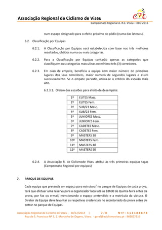 Associação	
  Regional	
  de	
  Ciclismo	
  de	
  Viseu	
  	
  	
  	
  	
  	
  	
  	
  	
  	
  	
  	
  	
  	
  	
  	
  	
  	
  	
  	
  	
  	
  	
  	
  	
  	
  	
   	
  
	
   	
   	
   	
   	
   	
   Campeonato	
  Regional	
  A.	
  R.C.	
  Viseu	
  –	
  XCO	
  2015	
  
	
  
Associação	
  Regional	
  de	
  Ciclismo	
  de	
  Viseu	
  –	
  	
  30/12/2014	
  	
  	
  	
  	
  |	
  	
   	
   	
   	
   	
   	
   	
   7 / 8 	
   	
   	
   	
   	
   	
   	
   N I F : 	
  5 1 3 1 8 8 8 7 8 	
  
Rua	
  de	
  S.	
  Francisco	
  Nº	
  3,	
  S.	
  Martinho	
  de	
  Orgens,	
  Viseu.	
  	
  -­‐	
  geral@aciclismoviseu.pt	
  -­‐	
  969027310	
  
num	
  espaço	
  designado	
  para	
  o	
  efeito	
  próximo	
  do	
  pódio	
  (numa	
  das	
  laterais).	
  
6.2. Classificação	
  por	
  Equipas	
  
6.2.1. A	
   Classificação	
   por	
   Equipas	
   será	
   estabelecida	
   com	
   base	
   nos	
   três	
   melhores	
  
resultados,	
  obtidos	
  numa	
  ou	
  mais	
  categorias.	
  
6.2.2. Para	
   a	
   Classificação	
   por	
   Equipas	
   contarão	
   apenas	
   as	
   categorias	
   que	
  
classifiquem	
  nas	
  categorias	
  masculinas	
  no	
  mínimo	
  três	
  (3)	
  corredores.	
  
6.2.3. Em	
   caso	
   de	
   empate,	
   beneficia	
   a	
   equipa	
   com	
   maior	
   número	
   de	
   primeiros	
  
lugares	
   dos	
   seus	
   corredores,	
   maior	
   número	
   de	
   segundos	
   lugares	
   e	
   assim	
  
sucessivamente.	
   Se	
   o	
   empate	
   persistir,	
   utiliza-­‐se	
   o	
   critério	
   do	
   escalão	
   mais	
  
alto.	
  
6.2.3.1. Ordem	
  dos	
  escalões	
  para	
  efeito	
  de	
  desempate:	
  
1º	
   ELITES	
  Masc.	
  
2º	
   ELITES	
  Fem.	
  
3º	
   SUB/23	
  Masc.	
  
4º	
   SUB/23	
  Fem.	
  
5º	
   JUNIORES	
  Masc.	
  
6º	
   JUNIORES	
  Fem.	
  
7º	
   CADETES	
  Masc.	
  
8º	
   CADETES	
  Fem.	
  
9º	
   MASTERS	
  30	
  
10º	
   MASTERS	
  Fem.	
  
11º	
   MASTERS	
  40	
  
12º	
   MASTERS	
  50	
  
	
  
6.2.4. A	
   Associação	
   R.	
   de	
   Ciclismode	
   Viseu	
   atribui	
   às	
   três	
   primeiras	
   equipas	
   taças	
  
(Campeonato	
  Regional	
  por	
  equipas)	
  
	
  
7. PARQUE	
  DE	
  EQUIPAS	
  
Cada	
  equipa	
  que	
  pretenda	
  um	
  espaço	
  para	
  estrutura1
	
  no	
  parque	
  de	
  Equipas	
  de	
  cada	
  prova,	
  
terá	
  que	
  efetuar	
  uma	
  reserva	
  para	
  o	
  organizador	
  local	
  até	
  às	
  18h00	
  de	
  Quinta-­‐feira	
  antes	
  da	
  
prova,	
   por	
   fax	
   ou	
   e-­‐mail,	
   mencionando	
   o	
   espaço	
   pretendido	
   e	
   a	
   matrícula	
   da	
   viatura.	
   O	
  
Diretor	
  de	
  Equipa	
  deve	
  levantar	
  as	
  respetivas	
  credenciais	
  no	
  secretariado	
  da	
  prova	
  antes	
  de	
  
entrar	
  no	
  parque	
  de	
  Equipas.	
  
 