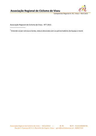 Associação	
  Regional	
  de	
  Ciclismo	
  de	
  Viseu	
  	
  	
  	
  	
  	
  	
  	
  	
  	
  	
  	
  	
  	
  	
  	
  	
  	
  	
  	
  	
  	
  	
  	
  	
  	
  	
   	
  
	
   	
   	
   	
   	
   	
   Campeonato	
  Regional	
  A.	
  R.C.	
  Viseu	
  –	
  XCO	
  2015	
  
	
  
Associação	
  Regional	
  de	
  Ciclismo	
  de	
  Viseu	
  –	
  	
  30/12/2014	
  	
  	
  	
  	
  |	
  	
   	
   	
   	
   	
   	
   	
   8 / 8 	
   	
   	
   	
   	
   	
   	
   N I F : 	
  5 1 3 1 8 8 8 7 8 	
  
Rua	
  de	
  S.	
  Francisco	
  Nº	
  3,	
  S.	
  Martinho	
  de	
  Orgens,	
  Viseu.	
  	
  -­‐	
  geral@aciclismoviseu.pt	
  -­‐	
  969027310	
  
	
  
	
  
Associação	
  Regional	
  de	
  Ciclismo	
  de	
  Viseu	
  -­‐	
  BTT	
  2015	
  
________________	
  
1	
  
Entende-­‐se	
  por	
  estrutura	
  tenda,	
  viatura	
  decorada	
  com	
  os	
  patrocinadores	
  da	
  Equipa	
  e	
  stand.	
  
 