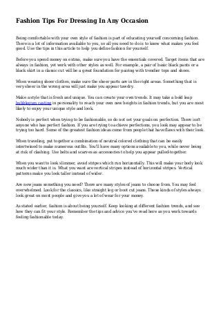 Fashion Tips For Dressing In Any Occasion 
Being comfortable with your own style of fashion is part of educating yourself concerning fashion. 
There is a lot of information available to you, so all you need to do is to know what makes you feel 
good. Use the tips in this article to help you define fashion for yourself. 
Before you spend money on extras, make sure you have the essentials covered. Target items that are 
always in fashion, yet work with other styles as well. For example, a pair of basic black pants or a 
black skirt in a classic cut will be a great foundation for pairing with trendier tops and shoes. 
When wearing sheer clothes, make sure the sheer parts are in the right areas. Something that is 
very sheer in the wrong area will just make you appear tawdry. 
Make a style that is fresh and unique. You can create your own trends. It may take a bold leap 
bubblegum casting in personality to reach your own new heights in fashion trends, but you are most 
likely to enjoy your unique style and look. 
Nobody is perfect when trying to be fashionable, so do not set your goals on perfection. There isn't 
anyone who has perfect fashion. If you are trying to achieve perfections, you look may appear to be 
trying too hard. Some of the greatest fashion ideas come from people that have flaws with their look. 
When traveling, put together a combination of neutral colored clothing that can be easily 
intertwined to make numerous outfits. You'll have many options available to you, while never being 
at risk of clashing. Use belts and scarves as accessories to help you appear pulled-together. 
When you want to look slimmer, avoid stripes which run horizontally. This will make your body look 
much wider than it is. What you want are vertical stripes instead of horizontal stripes. Vertical 
patterns make you look taller instead of wider. 
Are new jeans something you need? There are many styles of jeans to choose from. You may feel 
overwhelmed. Look for the classics, like straight leg or boot cut jeans. These kinds of styles always 
look great on most people and give you a lot of wear for your money. 
As stated earlier, fashion is about being yourself. Keep looking at different fashion trends, and see 
how they can fit your style. Remember the tips and advice you've read here as you work towards 
feeling fashionable today. 
