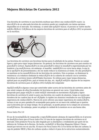 Mejores Bicicletas De Carretera 2012 
Una bicicleta de carretera es una bicicleta multiuso que ofrece una conducciÃƒÂ³n suave. La 
elecciÃƒÂ³n de un adecuado bicicleta de carretera puede ser complicado con tantas opciones 
disponibles en el mercado. Sin embargo, si usted sabe quÃƒÂ© buscar, el proceso se vuelve mucho 
mÃƒÂ¡s fÃƒÂ¡cil. CrÃƒÂticas de los mejores bicicletas de carretera para el aÃƒÂ±o 2012 se presenta 
en la escritura. 
Las bicicletas de carretera son bicicletas hechas para el asfaltado de las pistas. Poseen un cuerpo 
ligero y apto para viajar largas distancias. En general, las bicicletas de carretera son para montar en 
posiciÃƒÂ³n vertical. EquitaciÃƒÂ³n en esta posiciÃƒÂ³n reduce la tensiÃƒÂ³n experimentada por los 
hombros y las muÃƒÂ±ecas; sin embargo, el manillar, tambiÃƒÂ©n se curva hacia abajo, lo que le 
da la opciÃƒÂ³n de presentimiento y de ese modo reducir la resistencia al viento. De alta presiÃƒÂ³n 
se mantiene en los neumÃƒÂ¡ticos de las bicicletas de carretera. Esto es porque, se disminuye la 
resistencia a la rodadura mediante la reducciÃƒÂ³n de la cubierta de contacto con la carretera. 
Bicicletas de carretera tienen mÃƒÂºltiples funciones. Se utilizan para viajar largas distancias, 
aptitud para un propÃƒÂ³sito, para el evento de olas, etc. AquÃƒÂ estÃƒÂ¡n algunas de las mejores 
bicicletas de carretera para el aÃƒÂ±o 2012.GuÃƒÂa del comprador 
AquÃƒÂ estÃƒÂ¡n algunas cosas que usted debe saber acerca de las bicicletas de carretera antes de 
que usted compra de ellos.Encendedor de bicicletas en general son caros. Usted debe estar 
preparado para pagar mÃƒÂ¡s si usted estÃƒÂ¡ interesado en movimiento rÃƒÂ¡pido y ligero 
bicicletas de carretera.Si usted va para una bicicleta con cuadro de aluminio, tenga en cuenta que 
duradera de los cuadros han de ser rÃƒÂgido; la rigidez (en aluminio) resultados en una ÃƒÂ¡spera 
experiencia de conducciÃƒÂ³n. Marcos de acero ofrecen una mejor experiencia de conducciÃƒÂ³n, 
incluso si son un poco pesados.Es aconsejable para gastar en un marco de calidad que si quieres 
usar la bicicleta por un largo tiempo. En un principio, se puede pensar en la compra de accesorios 
econÃƒÂ³micos. Sin embargo, poner en peligro la calidad de la montura no es una buena idea. 
Focus Izalco Pro 3.0 
El uso de tecnologÃƒÂa de vanguardia y especÃƒÂficamente alemana de ingenierÃƒÂa en el proceso 
de diseÃƒÂ±o hace que el Focus Izalco Pro 3.0 una de las mejores bicicletas de carretera en el 
mercado. Este producto Focus ha sido elogiado por su diseÃƒÂ±o y rendimiento por parte de los 
editores de Ciclismo de la Revista. De hecho, recibiÃƒÂ³ el Bicycling Magazine Editors' Choice 
Award por tercera vez en una fila. El marco de Focus Izalco Pro 3.0 es hecho de fibra de carbono; la 
caja de pedalier BB30 y fibra de carbono ayuda a reducir el peso de la estructura sustancialmente. 
 