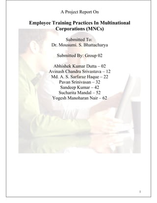 A Project Report On
Employee Training Practices In Multinational
Corporations (MNCs)
Submitted To:
Dr. Mousumi. S. Bhattacharya
Submitted By: Group 02
Abhishek Kumar Dutta – 02
Avinash Chandra Srivastava – 12
Md. A. S. Sarfaraz Haque – 22
Pavan Srinivasan – 32
Sandeep Kumar – 42
Sucharita Mandal – 52
Yogesh Manoharan Nair – 62
1
 