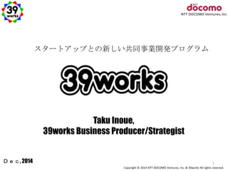 スタートアップとの新しい共同事業開発プログラム 
Copyright © 2014 NTT DOCOMO Ventures, Inc. & 39works All rights reserved. 
Ｄｅｃ, 2014 
Taku Inoue, 
39works Business Producer/Strategist 
1 
 
