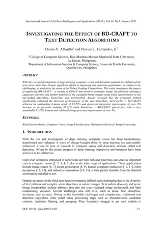 International Journal of Artificial Intelligence and Applications (IJAIA), Vol.14, No.1, January 2023
DOI: 10.5121/ijaia.2023.14102 15
INVESTIGATING THE EFFECT OF BD-CRAFT TO
TEXT DETECTION ALGORITHMS
Clarisa V. Albarillo1
and Proceso L. Fernandez, Jr.2
1
College of Computer Science, Don Mariano Marcos Memorial State University,
La Union, Philippines
2
Department of Information Systems & Computer Science, Ateneo de Manila University,
Quezon City, Philippines
ABSTRACT
With the rise and development of deep learning, computer vision and document analysis has influenced the
area of text detection. Despite significant efforts in improving text detection performance, it remains to be
challenging, as evident by the series of the Robust Reading Competitions. This study investigates the impact
of employing BD-CRAFT – a variant of CRAFT that involves automatic image classification utilizing a
Laplacian operator and further preprocess the classified blurry images using blind deconvolution to the
top-ranked algorithms, SenseTime and TextFuseNet. Results revealed that the proposed method
significantly enhanced the detection performances of the said algorithms. TextFuseNet + BD-CRAFT
achieved an outstanding h-mean result of 93.55% and shows an impressive improvement of over 4%
increase to its precision yielding 95.71% while SenseTime + BD-CRAFT placed first with a very
remarkable 95.22% h-mean and exhibited a huge precision improvement of over 4%.
KEYWORDS
Blind Deconvolution, Computer Vision, Image Classification, Information Retrieval, Image Processing
1. INTRODUCTION
With the rise and development of deep learning, computer vision has been tremendously
transformed and reshaped. A wave of change brought about by deep learning has unavoidably
influenced a specific area of research in computer vision and document analysis called text
detection. Driven by the recent progress in deep learning, impressive performances have been
achieved in text detection.
High level semantics embodied in scene texts are both rich and clear thus can serve as important
cues in computer vision [1, 2, 3, 4, 5] due to the wide range of applications. These applications
include image search [6, 7], target geolocation [8, 9], human-computer interaction [10, 11], robot
navigation [12, 13], and industrial automation [14, 15], which greatly benefits from the detailed
information included in text.
Despite advances in the field, text detection remains difficult and challenging due to the diversity
of text patterns and complex scene structures in natural images. Text pattern diversity and scene
image complexities include arbitrary font size and type, cluttered image background, and light
conditioning variation. Several challenges also still exist, such as noise, blur, distortion,
occlusion, and variance. Owing to the inevitable challenges and complexities, traditional text
detection algorithms often entail many processing steps such as character/word candidate
creation, candidate filtering, and grouping. They frequently struggle to get each module to
 