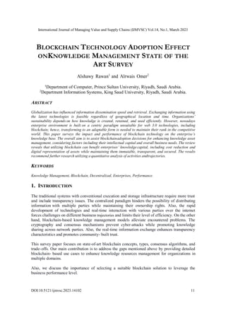 International Journal of Managing Value and Supply Chains (IJMVSC) Vol.14, No.1, March 2023
DOI:10.5121/ijmvsc.2023.14102 11
BLOCKCHAIN TECHNOLOGY ADOPTION EFFECT
ONKNOWLEDGE MANAGEMENT STATE OF THE
ART SURVEY
Alshawy Rawan1
and Alrwais Omer2
1
Department of Computer, Prince Sultan University, Riyadh, Saudi Arabia.
2
Department Information Systems, King Saud University, Riyadh, Saudi Arabia.
ABSTRACT
Globalization has influenced information dissemination speed and retrieval. Exchanging information using
the latest technologies is feasible regardless of geographical location and time. Organizations’
sustainability depends on how knowledge is created, retained, and used efficiently. However, nowadays
enterprise environment is built on a centric paradigm unsuitable for web 3.0 technologies, including
blockchain; hence, transforming to an adaptable form is needed to maintain their rank in the competitive
world. This paper surveys the impact and performance of blockchain technology on the enterprise’s
knowledge base. The overall aim is to assist blockchainadoption decisions for enhancing knowledge asset
management, considering factors including their intellectual capital and overall business needs. The review
reveals that utilizing blockchain can benefit enterprises’ knowledgecapital, including cost reduction and
digital representation of assets while maintaining them immutable, transparent, and secured. The results
recommend further research utilizing a quantitative analysis of activities andtrajectories.
KEYWORDS
Knowledge Management, Blockchain, Decentralized, Enterprises, Performance.
1. INTRODUCTION
The traditional systems with conventional execution and storage infrastructure require more trust
and include transparency issues. The centralized paradigm hinders the possibility of distributing
information with multiple parties while maintaining their ownership rights. Also, the rapid
development of technologies and real-time interaction with various parties over the internet
forces challenges on different business trajectories and limits their level of efficiency. On the other
hand, blockchain-based knowledge management models alleviate encountered problems. The
cryptography and consensus mechanisms prevent cyber-attacks while promoting knowledge
sharing across network parties. Also, the real-time information exchange enhances transparency
characteristics and promotes community- built trust.
This survey paper focuses on state-of-art blockchain concepts, types, consensus algorithms, and
trade-offs. Our main contribution is to address the gaps mentioned above by providing detailed
blockchain- based use cases to enhance knowledge resources management for organizations in
multiple domains.
Also, we discuss the importance of selecting a suitable blockchain solution to leverage the
business performance level.
 
