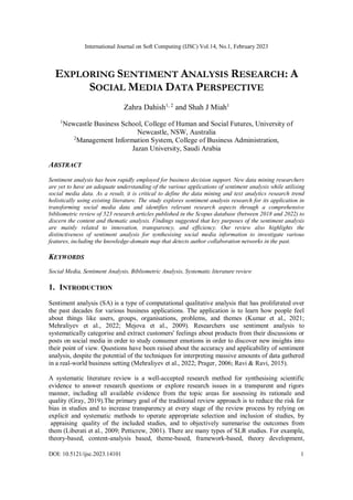 International Journal on Soft Computing (IJSC) Vol.14, No.1, February 2023
DOI: 10.5121/ijsc.2023.14101 1
EXPLORING SENTIMENT ANALYSIS RESEARCH: A
SOCIAL MEDIA DATA PERSPECTIVE
Zahra Dahish1, 2
and Shah J Miah1
1
Newcastle Business School, College of Human and Social Futures, University of
Newcastle, NSW, Australia
2
Management Information System, College of Business Administration,
Jazan University, Saudi Arabia
ABSTRACT
Sentiment analysis has been rapidly employed for business decision support. New data mining researchers
are yet to have an adequate understanding of the various applications of sentiment analysis while utilising
social media data. As a result, it is critical to define the data mining and text analytics research trend
holistically using existing literature. The study explores sentiment analysis research for its application in
transforming social media data and identifies relevant research aspects through a comprehensive
bibliometric review of 523 research articles published in the Scopus database (between 2018 and 2022) to
discern the content and thematic analysis. Findings suggested that key purposes of the sentiment analysis
are mainly related to innovation, transparency, and efficiency. Our review also highlights the
distinctiveness of sentiment analysis for synthesising social media information to investigate various
features, including the knowledge-domain map that detects author collaboration networks in the past.
KEYWORDS
Social Media, Sentiment Analysis, Bibliometric Analysis, Systematic literature review
1. INTRODUCTION
Sentiment analysis (SA) is a type of computational qualitative analysis that has proliferated over
the past decades for various business applications. The application is to learn how people feel
about things like users, groups, organisations, problems, and themes (Kumar et al., 2021;
Mehraliyev et al., 2022; Mejova et al., 2009). Researchers use sentiment analysis to
systematically categorise and extract customers' feelings about products from their discussions or
posts on social media in order to study consumer emotions in order to discover new insights into
their point of view. Questions have been raised about the accuracy and applicability of sentiment
analysis, despite the potential of the techniques for interpreting massive amounts of data gathered
in a real-world business setting (Mehraliyev et al., 2022; Prager, 2006; Ravi & Ravi, 2015).
A systematic literature review is a well-accepted research method for synthesising scientific
evidence to answer research questions or explore research issues in a transparent and rigors
manner, including all available evidence from the topic areas for assessing its rationale and
quality (Gray, 2019).The primary goal of the traditional review approach is to reduce the risk for
bias in studies and to increase transparency at every stage of the review process by relying on
explicit and systematic methods to operate appropriate selection and inclusion of studies, by
appraising quality of the included studies, and to objectively summarise the outcomes from
them (Liberati et al., 2009; Petticrew, 2001). There are many types of SLR studies. For example,
theory-based, content-analysis based, theme-based, framework-based, theory development,
 