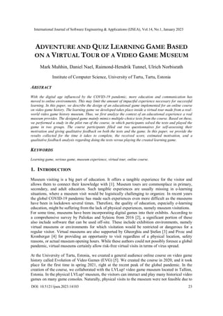 International Journal of Software Engineering & Applications (IJSEA), Vol.14, No.1, January 2023
DOI: 10.5121/ijsea.2023.14103 23
ADVENTURE AND QUIZ LEARNING GAME BASED
ON A VIRTUAL TOUR OF A VIDEO GAME MUSEUM
Mark Muhhin, Daniel Nael, Raimond-Hendrik Tunnel, Ulrich Norbisrath
Institute of Computer Science, University of Tartu, Tartu, Estonia
ABSTRACT
With the digital age influenced by the COVID-19 pandemic, more education and communication has
moved to online environments. This may limit the amount of impactful experience necessary for successful
learning. In this paper, we describe the design of an educational game implemented for an online course
on video game history. The learning game we developed takes place inside a virtual tour made from a real-
world video game history museum. Thus, we first analyze the context of an educational experience a real
museum provides. The designed game mainly mimics multiple-choice tests from the course. Based on these,
we performed a study in the pilot run of the course, in which participants solved the tests and played the
game in two groups. The course participants filled out two questionnaires for self-assessing their
motivation and giving qualitative feedback on both the tests and the game. In this paper, we provide the
results collected for the time it takes to complete, the received score, estimated motivation, and a
qualitative feedback analysis regarding doing the tests versus playing the created learning game.
KEYWORDS
Learning game, serious game, museum experience, virtual tour, online course.
1. INTRODUCTION
Museum visiting is a big part of education. It offers a tangible experience for the visitor and
allows them to connect their knowledge with [1]. Museum tours are commonplace in primary,
secondary, and adult education. Such tangible experiences are usually missing in e-learning
situations, where a museum visit would be logistically challenging to organize. In recent years
the global COVID-19 pandemic has made such experiences even more difficult as the museums
have been in lockdown several times. Therefore, the quality of education, especially e-learning
education, might be suffering from the lack of physical experiences, namely museum visitations.
For some time, museums have been incorporating digital games into their exhibits. According to
a comprehensive survey by Paliokas and Sylaiou from 2016 [2], a significant portion of these
also include software that can be used off-site. These include exhibition environments, namely
virtual museums or environments for which visitation would be restricted or dangerous for a
regular visitor. Virtual museums are also supported by Gheorghiu and Ştefan [3] and Pivec and
Kronberger [4] for providing an opportunity to visit regardless of a physical location, safety
reasons, or actual museum opening hours. While these authors could not possibly foresee a global
pandemic, virtual museums certainly allow risk-free virtual visits in terms of virus spread.
At the University of Tartu, Estonia, we created a general audience online course on video game
history called Evolution of Video Games (EVG) [5]. We created the course in 2020, and it took
place for the first time in spring 2021, right at the recent peak of the global pandemic. In the
creation of the course, we collaborated with the LVLup! video game museum located in Tallinn,
Estonia. In the physical LVLup! museum, the visitors can interact and play many historical video
games on many game consoles. Naturally, physical visits to the museum were not feasible due to
 