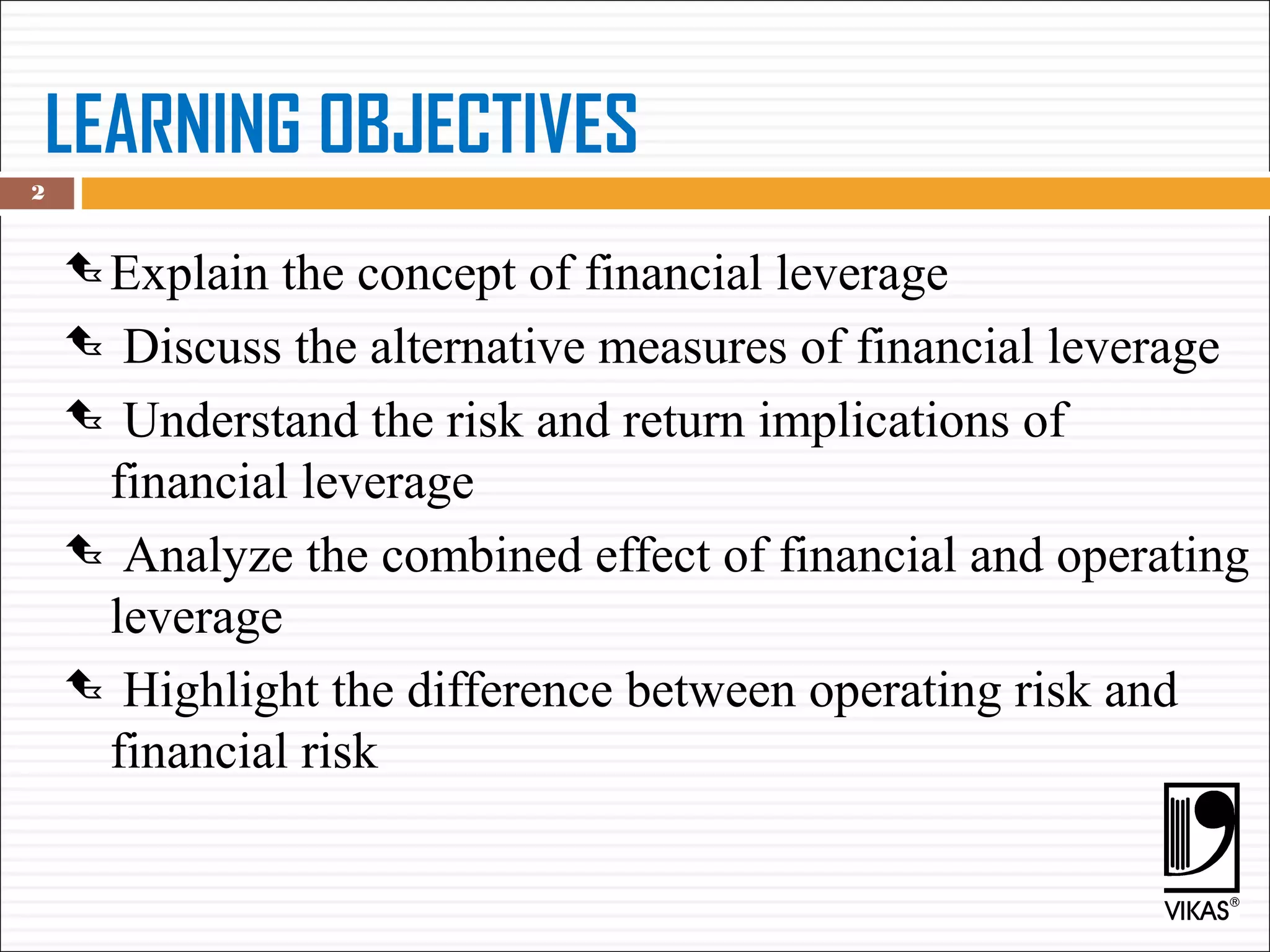 LEARNING OBJECTIVES
 Explain the concept of financial leverage
 Discuss the alternative measures of financial leverage
 Understand the risk and return implications of
financial leverage
 Analyze the combined effect of financial and operating
leverage
 Highlight the difference between operating risk and
financial risk
2
 