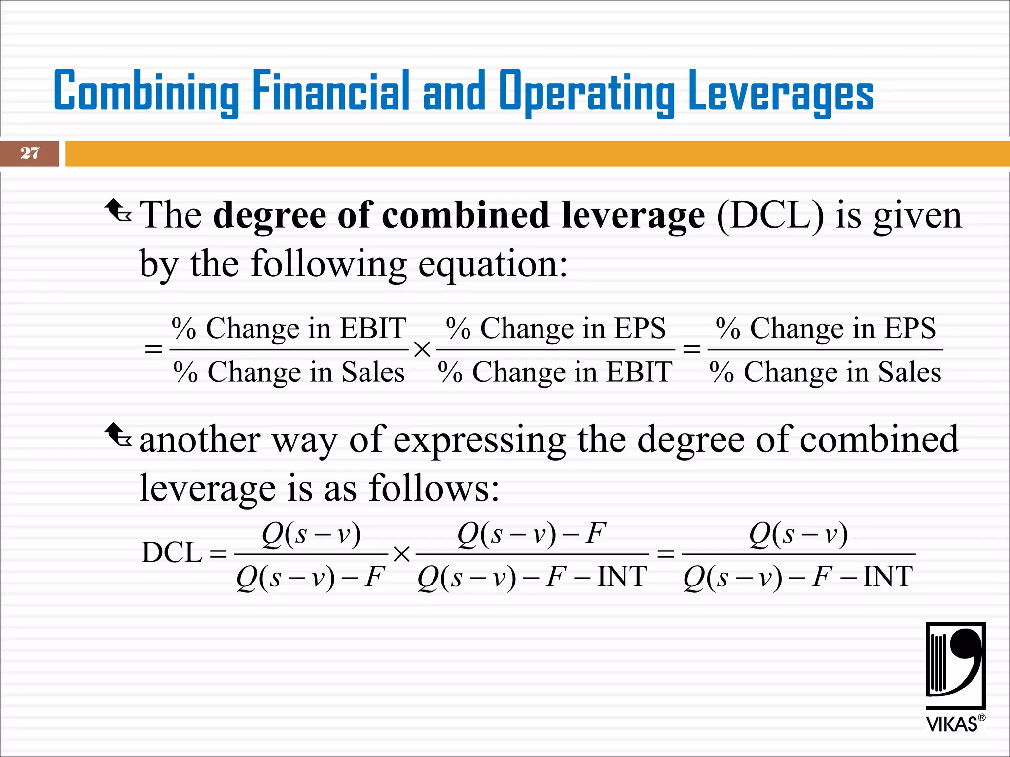 Combining Financial and Operating Leverages
 The degree of combined leverage (DCL) is given
by the following equation:
 another way of expressing the degree of combined
leverage is as follows:
27
% Change in EBIT % Change in EPS % Change in EPS
% Change in Sales % Change in EBIT % Change in Sales
= × =
( ) ( ) ( )
DCL
( ) ( ) INT ( ) INT
Q s v Q s v F Q s v
Q s v F Q s v F Q s v F
− − − −
= × =
− − − − − − − −
 