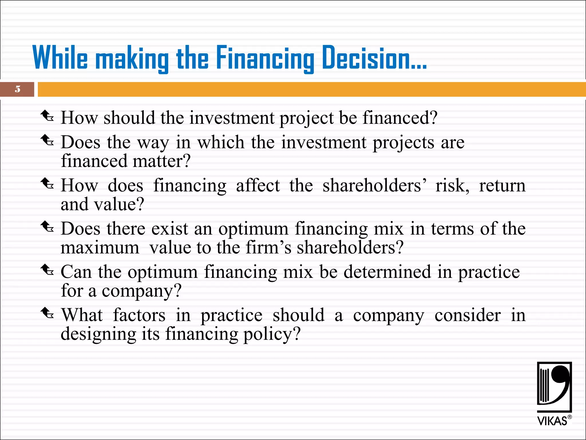 While making the Financing Decision...
 How should the investment project be financed?
 Does the way in which the investment projects are
financed matter?
 How does financing affect the shareholders’ risk, return
and value?
 Does there exist an optimum financing mix in terms of the
maximum value to the firm’s shareholders?
 Can the optimum financing mix be determined in practice
for a company?
 What factors in practice should a company consider in
designing its financing policy?
5
 