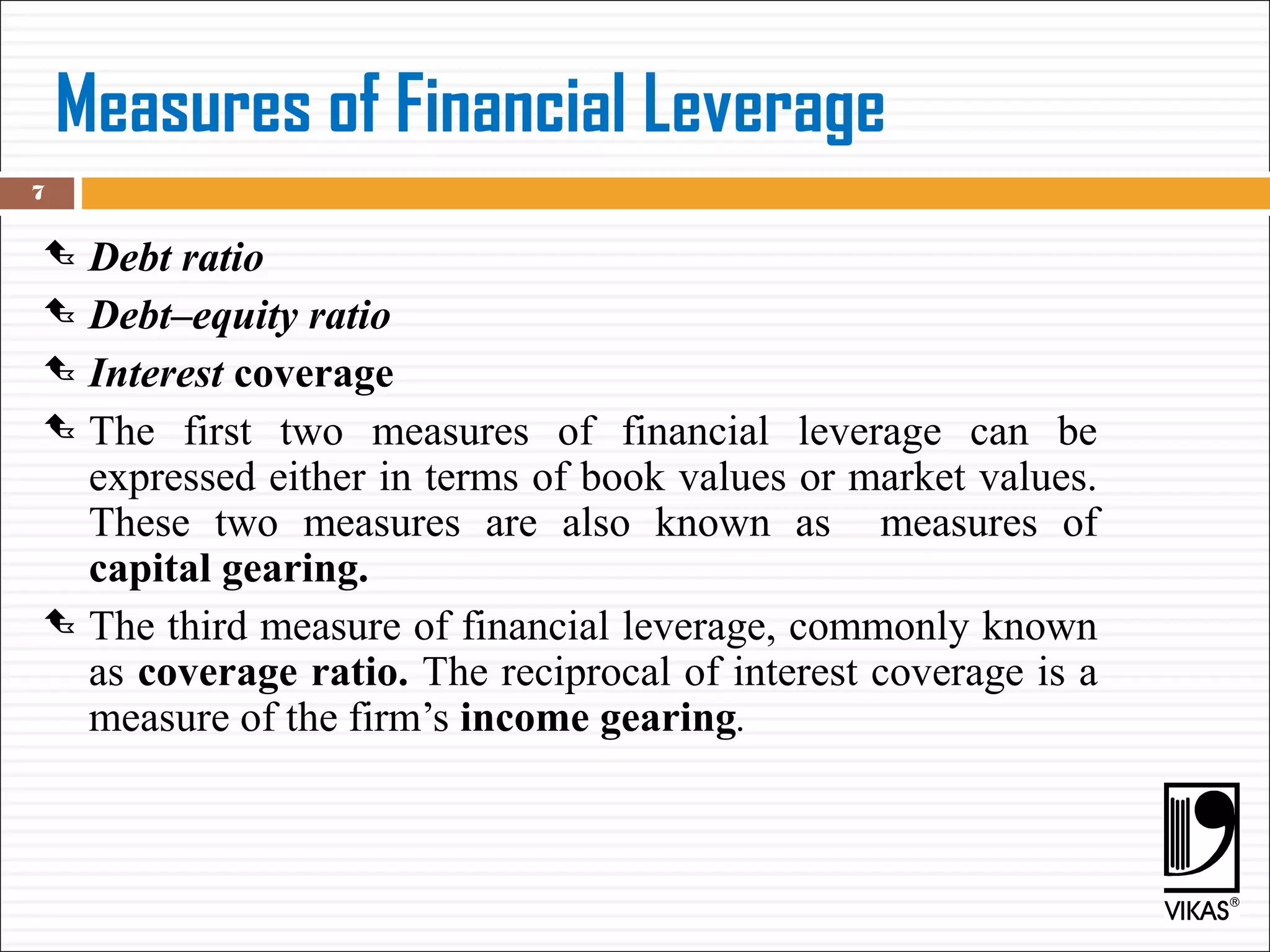 Measures of Financial Leverage
 Debt ratio
 Debt–equity ratio
 Interest coverage
 The first two measures of financial leverage can be
expressed either in terms of book values or market values.
These two measures are also known as measures of
capital gearing.
 The third measure of financial leverage, commonly known
as coverage ratio. The reciprocal of interest coverage is a
measure of the firm’s income gearing.
7
 