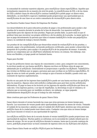 la comunidad de contratar maestros adjuntos, para enseÃƒÂ±ar clases especÃƒÂficas. Aquellos que 
normalmente requieren de un maestro de nivel de grado. La enseÃƒÂ±anza de ESL o de las clases 
de GED o adultos clases de educaciÃƒÂ³n continua tambiÃƒÂ©n puede pagar un dinero extra. 
AdemÃƒÂ¡s, un interÃƒÂ©s especial o habilidad puede proporcionar una oportunidad para la 
enseÃƒÂ±anza de una clase en un centro comunitario de recreaciÃƒÂ³n para dinero extra. 
Los Maestros Pueden Ganar Dinero De Empresas De Pruebas 
Los desarrolladores de la psico-educativa pruebas de pagar a los profesionales para ayudar a dar 
pruebas de la muestra durante la prueba de la fase de desarrollo. Los maestros estÃƒÂ¡n 
capacitados para dar algunas de esas pruebas. Pagan por prueba dada. La parte mala es que el 
profesor tiene que encontrar sus propios niÃƒÂ±os o de los adultos de la prueba. La mejor parte es 
que se paga decentemente (la persona que toma el examen tambiÃƒÂ©n recibe una pequeÃƒÂ±a 
suma) y la cantidad de trabajo y horario flexible. 
Las pruebas de las compaÃƒÂ±ÃƒÂas que desarrollan estatal de evaluaciÃƒÂ³n de las pruebas, a 
menudo, pagar a los profesionales, incluyendo profesores certificados, para ayudar a desarrollar las 
preguntas de la prueba y para ayudar a la puntuaciÃƒÂ³n de las preguntas de ensayo. A menudo, 
quieren un compromiso por un nÃƒÂºmero mÃƒÂnimo de horas a la semana. Sin embargo, esas 
horas son flexibles y el pago puede ser bastante buena. 
Pagan para Escribir 
Ya que los profesores tienen una riqueza de conocimiento y amor, para compartir ese conocimiento, 
la escritura puede ser una buena opciÃƒÂ³n. Algunos escritura en lÃƒÂnea sitios de pago por 
adelantado por el artÃƒÂculo. Generalmente se proporcionan o aprobar los tÃƒÂtulos. TambiÃƒÂ©n 
hay revistas en lÃƒÂnea que se pagan a personas para que escriban en un ÃƒÂ¡rea especÃƒÂfica. El 
pago de estos no suele ser grande, pero la ventaja es que el horario es flexible y puede crear una 
constante de ingresos suplementarios. 
Escrito en una parte de los ingresos base tambiÃƒÂ©n puede ser una buena escritura de opciÃƒÂ³n 
para los maestros. Algunos sitios web estÃƒÂ¡n configurados para post bien escrito artÃƒÂculos 
informativos. El pago se basa en los lectores y/o los ingresos de aquellos artÃƒÂculos que llevar en 
cada mes. Crea ingresos pasivos, o un tipo de regalÃƒÂas. La desventaja es que el volumen y el 
esfuerzo que se necesita para ver medibles en dinero; sin embargo, se sigue pagando 
indefinidamente despuÃƒÂ©s de que el trabajo ha sido realizado. 
Ideas creativas para que los Profesores de ganar Dinero Extra 
Ganar dinero durante el verano haciendo las cosas que otras personas no tienen tiempo para 
hacerlo. Las vacaciones de verano puede abrir oportunidades durante los meses de verano. Tomando 
el cuidado de las mascotas o plantas o para el cuidado del cÃƒÂ©sped, mientras que otras personas 
estÃƒÂ¡n fuera de la ciudad puede traer dinero extra. Cualquier cosa que otras no tienen tiempo 
para hacer durante el verano es una oportunidad de ingresos. 
Los niÃƒÂ±os estÃƒÂ¡n fuera de la escuela durante el verano tambiÃƒÂ©n puede proporcionar una 
oportunidad de ingresos. Muchos padres se enfrentan con la necesidad de cuidado infantil para los 
meses de verano. De ver un par de niÃƒÂ±os durante la semana, hasta que la escuela comienza de 
nuevo, podrÃƒÂa proporcionar un buen constante de ingresos extra en esa ÃƒÂ©poca del aÃƒÂ±o. 
Ganar Dinero Extra Puede ser mÃƒÂ¡s FÃƒÂ¡cil para los Profesores 
 