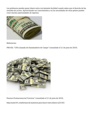 Los profesores pueden ganar dinero extra con bastante facilidad cuando saben que el derecho de las 
avenidas de acceso. Aprovechando sus conocimientos y en las necesidades de otras gentes pueden 
crear muchas oportunidades de ingresos. 
Referencias: 
PRO-ED, "UNA Llamada de Examinadores de Campo" (consultado el 21 de junio de 2010). 
Pearson Evaluaciones,las"Carreras" (consultado el 21 de junio de 2010). 
http://suite101.com/formas-de-maestros-para-hacer-extra-dinero-a251561 

