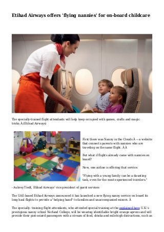 Etihad Airways offers 'flying nannies' for on-board childcare 
The specially-trained flight attendants will help keep occupied with games, crafts and magic 
tricks.Â (Etihad Airways) 
First there was Nanny in the Clouds Â -- a website 
that connects parents with nannies who are 
traveling on the same flight. Â Â 
But what if flights already came with nannies on 
board? 
Now, one airline is offering that service. 
"Flying with a young family can be a daunting 
task, even for the most experienced travelers." 
- Aubrey Tiedt, Etihad Airways' vice president of guest services 
The UAE-based Etihad Airways announced it has launched a new flying nanny service on board its 
long haul flights to provide a "helping hand" to families and unaccompanied minors. Â 
The specially- training flight attendants, who attended special training at the explained here U.K.'s 
prestigious nanny school Norland College, will be wearing identifiable bright orange aprons and will 
provide their pint-seized passengers with a stream of food, drinks and mile-high distractions, such as 
 