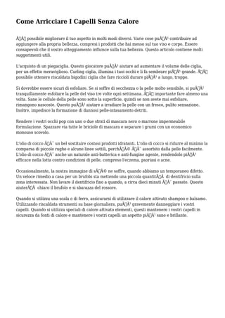 Come Arricciare I Capelli Senza Calore 
ÃƒÂˆ possibile migliorare il tuo aspetto in molti modi diversi. Varie cose puÃƒÂ² contribuire ad 
aggiungere alla propria bellezza, compresi i prodotti che hai messo sul tuo viso e corpo. Essere 
consapevoli che il vostro atteggiamento influisce sulla tua bellezza. Questo articolo contiene molti 
suggerimenti utili. 
L'acquisto di un piegaciglia. Questo giocatore puÃƒÂ² aiutare ad aumentare il volume delle ciglia, 
per un effetto meraviglioso. Curling ciglia, illumina i tuoi occhi e li fa sembrare piÃƒÂ¹ grande. ÃƒÂˆ 
possibile ottenere riscaldata bigodini ciglia che fare riccioli durare piÃƒÂ¹ a lungo, troppo. 
Si dovrebbe essere sicuri di esfoliare. Se si soffre di secchezza o la pelle molto sensibile, si puÃƒÂ² 
tranquillamente esfoliare la pelle del viso tre volte ogni settimana. ÃƒÂˆ importante fare almeno una 
volta. Sane le cellule della pelle sono sotto la superficie, quindi se non avete mai esfoliare, 
rimangono nascoste. Questo puÃƒÂ² aiutare a irradiare la pelle con un fresco, pulito sensazione. 
Inoltre, impedisce la formazione di dannosi pelle-intasamento detriti. 
Rendere i vostri occhi pop con uno o due strati di mascara nero o marrone impermeabile 
formulazione. Spazzare via tutte le briciole di mascara e separare i grumi con un economico 
monouso scovolo. 
L'olio di cocco ÃƒÂ¨ un bel sostituire costosi prodotti idratanti. L'olio di cocco si ridurre al minimo la 
comparsa di piccole rughe e alcune linee sottili, perchÃƒÂ© ÃƒÂ¨ assorbito dalla pelle facilmente. 
L'olio di cocco ÃƒÂ¨ anche un naturale anti-batterica e anti-fungine agente, rendendolo piÃƒÂ¹ 
efficace nella lotta contro condizioni di pelle, compreso l'eczema, psoriasi e acne. 
Occasionalmente, la nostra immagine di sÃƒÂ© ne soffre, quando abbiamo un temporaneo difetto. 
Un veloce rimedio a casa per un brufolo sta mettendo una piccola quantitÃƒÂ di dentifricio sulla 
zona interessata. Non lavare il dentifricio fino a quando, a circa dieci minuti ÃƒÂ¨ passato. Questo 
aiuterÃƒÂ chiaro il brufolo e si sbarazza del rossore. 
Quando si utilizza una scala o di ferro, assicurarsi di utilizzare il calore attivato shampoo e balsamo. 
Utilizzando riscaldata strumenti su base giornaliera, puÃƒÂ² gravemente danneggiare i vostri 
capelli. Quando si utilizza speciali di calore attivato elementi, questi mantenere i vostri capelli in 
sicurezza da fonti di calore e mantenere i vostri capelli un aspetto piÃƒÂ¹ sano e brillante. 
 