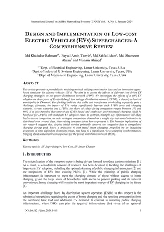 International Journal on AdHoc Networking Systems (IJANS) Vol. 14, No. 1, January 2024
DOI:10.5121/ijans.2024.14101 1
DESIGN AND IMPLEMENTATION OF LOW-COST
ELECTRIC VEHICLES (EVS) SUPERCHARGER: A
COMPREHENSIVE REVIEW
Md Khaledur Rahman1*
, Faysal Amin Tanvir1
, Md Saiful Islam1
, Md Shameem
Ahsan2
and Manam Ahmed3
1*Dept. of Electrical Engineering, Lamar University, Texas, USA
2Dept. of Industrial & Systems Engineering, Lamar University, Texas, USA
3
Dept. of Mechanical Engineering, Lamar University, Texas, USA
ABSTRACT
This article presents a probabilistic modeling method utilizing smart meter data and an innovative agent-
based simulator for electric vehicles (EVs). The aim is to assess the effects of different cost-driven EV
charging strategies on the power distribution network (PDN). We investigate the effects of a 40% EV
adoption on three parts of Frederiksberg's low voltage distribution network (LVDN), a densely urbanized
municipality in Denmark. Our findings indicate that cable and transformer overloading especially pose a
challenge. However, the impact of EVs varies significantly between each LVDN area and charging
scenario. Across scenarios and LVDNs, the share of cables facing congestion ranges between 5% and
60%. It is also revealed that time-of-use (ToU)-based and single-day cost-minimized charging could be
beneficial for LVDNs with moderate EV adoption rates. In contrast, multiple-day optimization will likely
lead to severe congestion, as such strategies concentrate demand on a single day that would otherwise be
distributed over several days, thus raising concerns about how to prevent it. The broader implications of
our research suggest that, despite initial worries primarily centered on congestion due to unregulated
charging during peak hours, a transition to cost-based smart charging, propelled by an increasing
awareness of time-dependent electricity prices, may lead to a significant rise in charging synchronization,
bringing about undesirable consequences for the power distribution network (PDN).
KEYWORDS
Electric vehicle, EV Supercharger, Low Cost, EV Smart Charger
1. INTRODUCTION
The electrification of the transport sector is being driven forward to reduce carbon emissions [1].
As a result, a considerable amount of research has been devoted to tackling the challenges of
large-scale EV adoption, including the optimal planning of public charging infrastructure [2] and
the integration of EVs into existing PDNs [3]. While the planning of public charging
infrastructure is important to meet the charging demand of those without access to home
charging, given the large share of households with access to private parking and its inherent
convenience, home charging will remain the most important source of EV charging in the future
[4].
An important challenge faced by distribution system operators (DSOs) in this respect is the
substantial uncertainty regarding the extent of home charging and the resulting consumption from
the combined base load and additional EV demand. In contrast to installing public charging
infrastructure, where DSOs can plan the required infrastructure (by) virtue of an approval
 