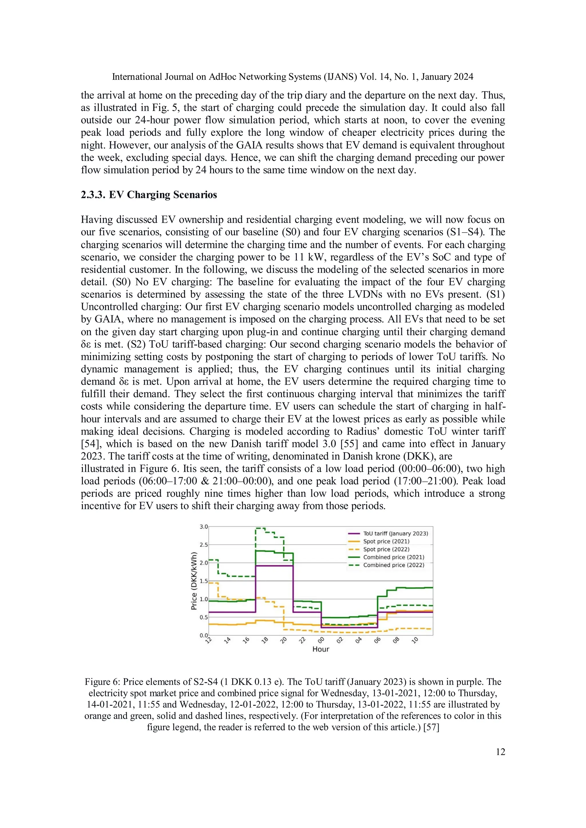 International Journal on AdHoc Networking Systems (IJANS) Vol. 14, No. 1, January 2024
12
the arrival at home on the preceding day of the trip diary and the departure on the next day. Thus,
as illustrated in Fig. 5, the start of charging could precede the simulation day. It could also fall
outside our 24-hour power flow simulation period, which starts at noon, to cover the evening
peak load periods and fully explore the long window of cheaper electricity prices during the
night. However, our analysis of the GAIA results shows that EV demand is equivalent throughout
the week, excluding special days. Hence, we can shift the charging demand preceding our power
flow simulation period by 24 hours to the same time window on the next day.
2.3.3. EV Charging Scenarios
Having discussed EV ownership and residential charging event modeling, we will now focus on
our five scenarios, consisting of our baseline (S0) and four EV charging scenarios (S1–S4). The
charging scenarios will determine the charging time and the number of events. For each charging
scenario, we consider the charging power to be 11 kW, regardless of the EV’s SoC and type of
residential customer. In the following, we discuss the modeling of the selected scenarios in more
detail. (S0) No EV charging: The baseline for evaluating the impact of the four EV charging
scenarios is determined by assessing the state of the three LVDNs with no EVs present. (S1)
Uncontrolled charging: Our first EV charging scenario models uncontrolled charging as modeled
by GAIA, where no management is imposed on the charging process. All EVs that need to be set
on the given day start charging upon plug-in and continue charging until their charging demand
δε is met. (S2) ToU tariff-based charging: Our second charging scenario models the behavior of
minimizing setting costs by postponing the start of charging to periods of lower ToU tariffs. No
dynamic management is applied; thus, the EV charging continues until its initial charging
demand δε is met. Upon arrival at home, the EV users determine the required charging time to
fulfill their demand. They select the first continuous charging interval that minimizes the tariff
costs while considering the departure time. EV users can schedule the start of charging in half-
hour intervals and are assumed to charge their EV at the lowest prices as early as possible while
making ideal decisions. Charging is modeled according to Radius’ domestic ToU winter tariff
[54], which is based on the new Danish tariff model 3.0 [55] and came into effect in January
2023. The tariff costs at the time of writing, denominated in Danish krone (DKK), are
illustrated in Figure 6. Itis seen, the tariff consists of a low load period (00:00–06:00), two high
load periods (06:00–17:00 & 21:00–00:00), and one peak load period (17:00–21:00). Peak load
periods are priced roughly nine times higher than low load periods, which introduce a strong
incentive for EV users to shift their charging away from those periods.
Figure 6: Price elements of S2-S4 (1 DKK 0.13 e). The ToU tariff (January 2023) is shown in purple. The
electricity spot market price and combined price signal for Wednesday, 13-01-2021, 12:00 to Thursday,
14-01-2021, 11:55 and Wednesday, 12-01-2022, 12:00 to Thursday, 13-01-2022, 11:55 are illustrated by
orange and green, solid and dashed lines, respectively. (For interpretation of the references to color in this
figure legend, the reader is referred to the web version of this article.) [57]
 