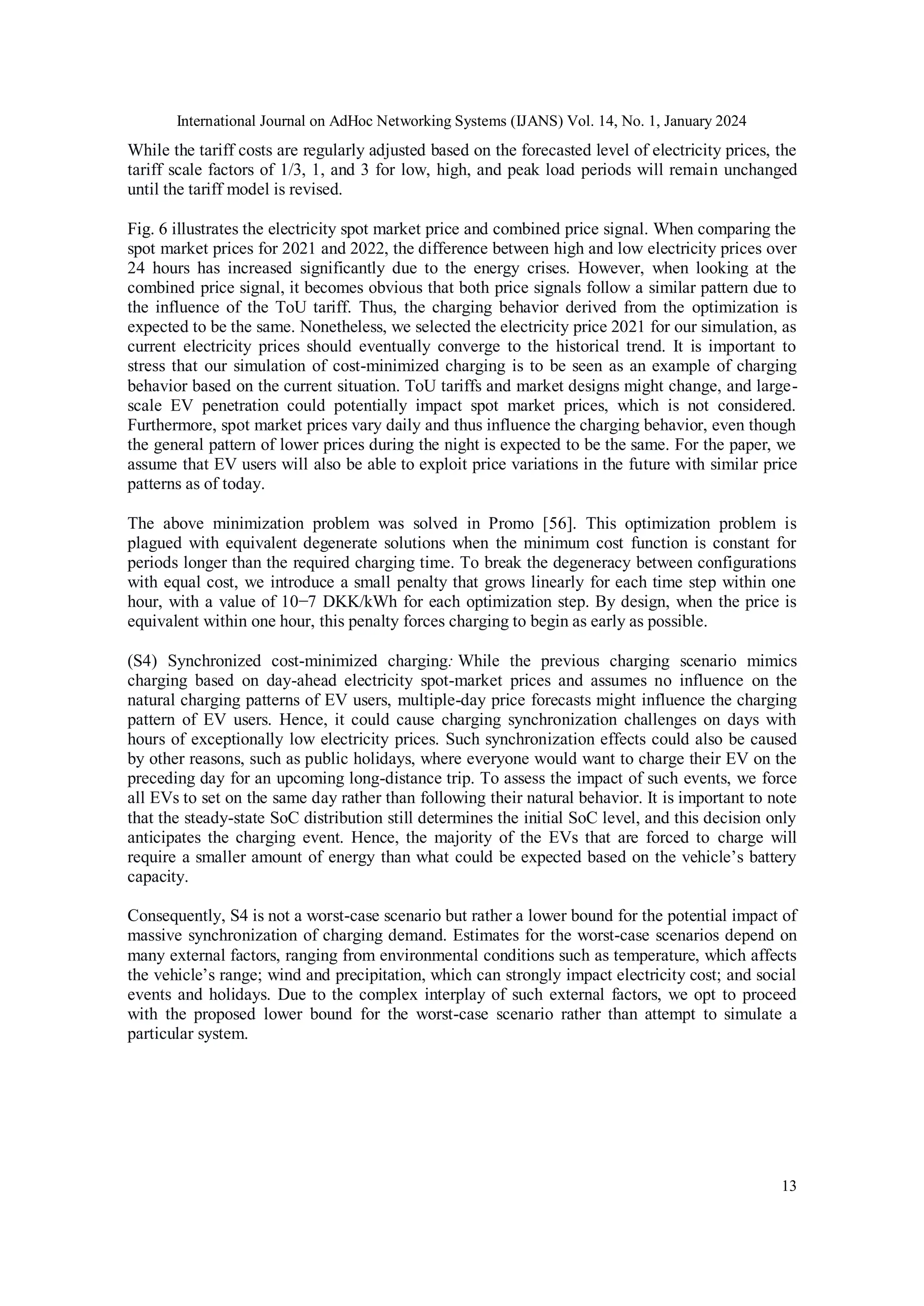 International Journal on AdHoc Networking Systems (IJANS) Vol. 14, No. 1, January 2024
13
While the tariff costs are regularly adjusted based on the forecasted level of electricity prices, the
tariff scale factors of 1/3, 1, and 3 for low, high, and peak load periods will remain unchanged
until the tariff model is revised.
Fig. 6 illustrates the electricity spot market price and combined price signal. When comparing the
spot market prices for 2021 and 2022, the difference between high and low electricity prices over
24 hours has increased significantly due to the energy crises. However, when looking at the
combined price signal, it becomes obvious that both price signals follow a similar pattern due to
the influence of the ToU tariff. Thus, the charging behavior derived from the optimization is
expected to be the same. Nonetheless, we selected the electricity price 2021 for our simulation, as
current electricity prices should eventually converge to the historical trend. It is important to
stress that our simulation of cost-minimized charging is to be seen as an example of charging
behavior based on the current situation. ToU tariffs and market designs might change, and large-
scale EV penetration could potentially impact spot market prices, which is not considered.
Furthermore, spot market prices vary daily and thus influence the charging behavior, even though
the general pattern of lower prices during the night is expected to be the same. For the paper, we
assume that EV users will also be able to exploit price variations in the future with similar price
patterns as of today.
The above minimization problem was solved in Promo [56]. This optimization problem is
plagued with equivalent degenerate solutions when the minimum cost function is constant for
periods longer than the required charging time. To break the degeneracy between configurations
with equal cost, we introduce a small penalty that grows linearly for each time step within one
hour, with a value of 10−7 DKK/kWh for each optimization step. By design, when the price is
equivalent within one hour, this penalty forces charging to begin as early as possible.
(S4) Synchronized cost-minimized charging: While the previous charging scenario mimics
charging based on day-ahead electricity spot-market prices and assumes no influence on the
natural charging patterns of EV users, multiple-day price forecasts might influence the charging
pattern of EV users. Hence, it could cause charging synchronization challenges on days with
hours of exceptionally low electricity prices. Such synchronization effects could also be caused
by other reasons, such as public holidays, where everyone would want to charge their EV on the
preceding day for an upcoming long-distance trip. To assess the impact of such events, we force
all EVs to set on the same day rather than following their natural behavior. It is important to note
that the steady-state SoC distribution still determines the initial SoC level, and this decision only
anticipates the charging event. Hence, the majority of the EVs that are forced to charge will
require a smaller amount of energy than what could be expected based on the vehicle’s battery
capacity.
Consequently, S4 is not a worst-case scenario but rather a lower bound for the potential impact of
massive synchronization of charging demand. Estimates for the worst-case scenarios depend on
many external factors, ranging from environmental conditions such as temperature, which affects
the vehicle’s range; wind and precipitation, which can strongly impact electricity cost; and social
events and holidays. Due to the complex interplay of such external factors, we opt to proceed
with the proposed lower bound for the worst-case scenario rather than attempt to simulate a
particular system.
 