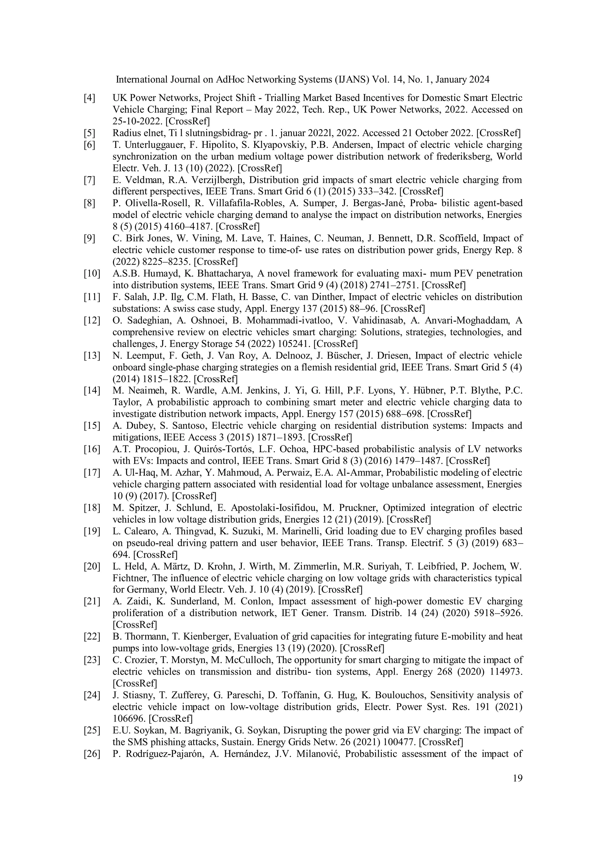 International Journal on AdHoc Networking Systems (IJANS) Vol. 14, No. 1, January 2024
19
[4] UK Power Networks, Project Shift - Trialling Market Based Incentives for Domestic Smart Electric
Vehicle Charging; Final Report – May 2022, Tech. Rep., UK Power Networks, 2022. Accessed on
25-10-2022. [CrossRef]
[5] Radius elnet, Ti l slutningsbidrag- pr . 1. januar 2022l, 2022. Accessed 21 October 2022. [CrossRef]
[6] T. Unterluggauer, F. Hipolito, S. Klyapovskiy, P.B. Andersen, Impact of electric vehicle charging
synchronization on the urban medium voltage power distribution network of frederiksberg, World
Electr. Veh. J. 13 (10) (2022). [CrossRef]
[7] E. Veldman, R.A. Verzijlbergh, Distribution grid impacts of smart electric vehicle charging from
different perspectives, IEEE Trans. Smart Grid 6 (1) (2015) 333–342. [CrossRef]
[8] P. Olivella-Rosell, R. Villafafila-Robles, A. Sumper, J. Bergas-Jané, Proba- bilistic agent-based
model of electric vehicle charging demand to analyse the impact on distribution networks, Energies
8 (5) (2015) 4160–4187. [CrossRef]
[9] C. Birk Jones, W. Vining, M. Lave, T. Haines, C. Neuman, J. Bennett, D.R. Scoffield, Impact of
electric vehicle customer response to time-of- use rates on distribution power grids, Energy Rep. 8
(2022) 8225–8235. [CrossRef]
[10] A.S.B. Humayd, K. Bhattacharya, A novel framework for evaluating maxi- mum PEV penetration
into distribution systems, IEEE Trans. Smart Grid 9 (4) (2018) 2741–2751. [CrossRef]
[11] F. Salah, J.P. Ilg, C.M. Flath, H. Basse, C. van Dinther, Impact of electric vehicles on distribution
substations: A swiss case study, Appl. Energy 137 (2015) 88–96. [CrossRef]
[12] O. Sadeghian, A. Oshnoei, B. Mohammadi-ivatloo, V. Vahidinasab, A. Anvari-Moghaddam, A
comprehensive review on electric vehicles smart charging: Solutions, strategies, technologies, and
challenges, J. Energy Storage 54 (2022) 105241. [CrossRef]
[13] N. Leemput, F. Geth, J. Van Roy, A. Delnooz, J. Büscher, J. Driesen, Impact of electric vehicle
onboard single-phase charging strategies on a flemish residential grid, IEEE Trans. Smart Grid 5 (4)
(2014) 1815–1822. [CrossRef]
[14] M. Neaimeh, R. Wardle, A.M. Jenkins, J. Yi, G. Hill, P.F. Lyons, Y. Hübner, P.T. Blythe, P.C.
Taylor, A probabilistic approach to combining smart meter and electric vehicle charging data to
investigate distribution network impacts, Appl. Energy 157 (2015) 688–698. [CrossRef]
[15] A. Dubey, S. Santoso, Electric vehicle charging on residential distribution systems: Impacts and
mitigations, IEEE Access 3 (2015) 1871–1893. [CrossRef]
[16] A.T. Procopiou, J. Quirós-Tortós, L.F. Ochoa, HPC-based probabilistic analysis of LV networks
with EVs: Impacts and control, IEEE Trans. Smart Grid 8 (3) (2016) 1479–1487. [CrossRef]
[17] A. Ul-Haq, M. Azhar, Y. Mahmoud, A. Perwaiz, E.A. Al-Ammar, Probabilistic modeling of electric
vehicle charging pattern associated with residential load for voltage unbalance assessment, Energies
10 (9) (2017). [CrossRef]
[18] M. Spitzer, J. Schlund, E. Apostolaki-Iosifidou, M. Pruckner, Optimized integration of electric
vehicles in low voltage distribution grids, Energies 12 (21) (2019). [CrossRef]
[19] L. Calearo, A. Thingvad, K. Suzuki, M. Marinelli, Grid loading due to EV charging profiles based
on pseudo-real driving pattern and user behavior, IEEE Trans. Transp. Electrif. 5 (3) (2019) 683–
694. [CrossRef]
[20] L. Held, A. Märtz, D. Krohn, J. Wirth, M. Zimmerlin, M.R. Suriyah, T. Leibfried, P. Jochem, W.
Fichtner, The influence of electric vehicle charging on low voltage grids with characteristics typical
for Germany, World Electr. Veh. J. 10 (4) (2019). [CrossRef]
[21] A. Zaidi, K. Sunderland, M. Conlon, Impact assessment of high-power domestic EV charging
proliferation of a distribution network, IET Gener. Transm. Distrib. 14 (24) (2020) 5918–5926.
[CrossRef]
[22] B. Thormann, T. Kienberger, Evaluation of grid capacities for integrating future E-mobility and heat
pumps into low-voltage grids, Energies 13 (19) (2020). [CrossRef]
[23] C. Crozier, T. Morstyn, M. McCulloch, The opportunity for smart charging to mitigate the impact of
electric vehicles on transmission and distribu- tion systems, Appl. Energy 268 (2020) 114973.
[CrossRef]
[24] J. Stiasny, T. Zufferey, G. Pareschi, D. Toffanin, G. Hug, K. Boulouchos, Sensitivity analysis of
electric vehicle impact on low-voltage distribution grids, Electr. Power Syst. Res. 191 (2021)
106696. [CrossRef]
[25] E.U. Soykan, M. Bagriyanik, G. Soykan, Disrupting the power grid via EV charging: The impact of
the SMS phishing attacks, Sustain. Energy Grids Netw. 26 (2021) 100477. [CrossRef]
[26] P. Rodríguez-Pajarón, A. Hernández, J.V. Milanović, Probabilistic assessment of the impact of
 