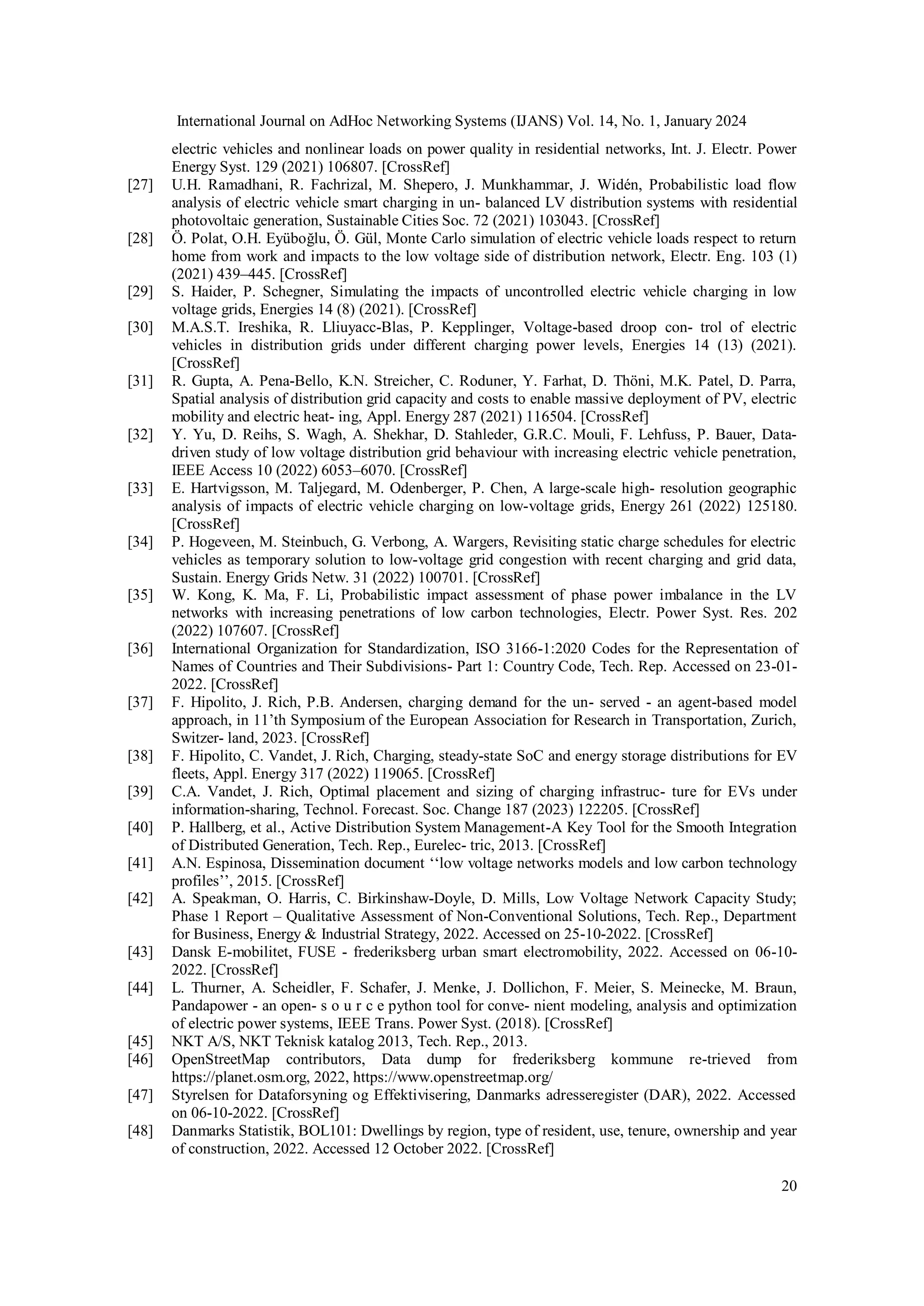 International Journal on AdHoc Networking Systems (IJANS) Vol. 14, No. 1, January 2024
20
electric vehicles and nonlinear loads on power quality in residential networks, Int. J. Electr. Power
Energy Syst. 129 (2021) 106807. [CrossRef]
[27] U.H. Ramadhani, R. Fachrizal, M. Shepero, J. Munkhammar, J. Widén, Probabilistic load flow
analysis of electric vehicle smart charging in un- balanced LV distribution systems with residential
photovoltaic generation, Sustainable Cities Soc. 72 (2021) 103043. [CrossRef]
[28] Ö. Polat, O.H. Eyüboğlu, Ö. Gül, Monte Carlo simulation of electric vehicle loads respect to return
home from work and impacts to the low voltage side of distribution network, Electr. Eng. 103 (1)
(2021) 439–445. [CrossRef]
[29] S. Haider, P. Schegner, Simulating the impacts of uncontrolled electric vehicle charging in low
voltage grids, Energies 14 (8) (2021). [CrossRef]
[30] M.A.S.T. Ireshika, R. Lliuyacc-Blas, P. Kepplinger, Voltage-based droop con- trol of electric
vehicles in distribution grids under different charging power levels, Energies 14 (13) (2021).
[CrossRef]
[31] R. Gupta, A. Pena-Bello, K.N. Streicher, C. Roduner, Y. Farhat, D. Thöni, M.K. Patel, D. Parra,
Spatial analysis of distribution grid capacity and costs to enable massive deployment of PV, electric
mobility and electric heat- ing, Appl. Energy 287 (2021) 116504. [CrossRef]
[32] Y. Yu, D. Reihs, S. Wagh, A. Shekhar, D. Stahleder, G.R.C. Mouli, F. Lehfuss, P. Bauer, Data-
driven study of low voltage distribution grid behaviour with increasing electric vehicle penetration,
IEEE Access 10 (2022) 6053–6070. [CrossRef]
[33] E. Hartvigsson, M. Taljegard, M. Odenberger, P. Chen, A large-scale high- resolution geographic
analysis of impacts of electric vehicle charging on low-voltage grids, Energy 261 (2022) 125180.
[CrossRef]
[34] P. Hogeveen, M. Steinbuch, G. Verbong, A. Wargers, Revisiting static charge schedules for electric
vehicles as temporary solution to low-voltage grid congestion with recent charging and grid data,
Sustain. Energy Grids Netw. 31 (2022) 100701. [CrossRef]
[35] W. Kong, K. Ma, F. Li, Probabilistic impact assessment of phase power imbalance in the LV
networks with increasing penetrations of low carbon technologies, Electr. Power Syst. Res. 202
(2022) 107607. [CrossRef]
[36] International Organization for Standardization, ISO 3166-1:2020 Codes for the Representation of
Names of Countries and Their Subdivisions- Part 1: Country Code, Tech. Rep. Accessed on 23-01-
2022. [CrossRef]
[37] F. Hipolito, J. Rich, P.B. Andersen, charging demand for the un- served - an agent-based model
approach, in 11’th Symposium of the European Association for Research in Transportation, Zurich,
Switzer- land, 2023. [CrossRef]
[38] F. Hipolito, C. Vandet, J. Rich, Charging, steady-state SoC and energy storage distributions for EV
fleets, Appl. Energy 317 (2022) 119065. [CrossRef]
[39] C.A. Vandet, J. Rich, Optimal placement and sizing of charging infrastruc- ture for EVs under
information-sharing, Technol. Forecast. Soc. Change 187 (2023) 122205. [CrossRef]
[40] P. Hallberg, et al., Active Distribution System Management-A Key Tool for the Smooth Integration
of Distributed Generation, Tech. Rep., Eurelec- tric, 2013. [CrossRef]
[41] A.N. Espinosa, Dissemination document ‘‘low voltage networks models and low carbon technology
profiles’’, 2015. [CrossRef]
[42] A. Speakman, O. Harris, C. Birkinshaw-Doyle, D. Mills, Low Voltage Network Capacity Study;
Phase 1 Report – Qualitative Assessment of Non-Conventional Solutions, Tech. Rep., Department
for Business, Energy & Industrial Strategy, 2022. Accessed on 25-10-2022. [CrossRef]
[43] Dansk E-mobilitet, FUSE - frederiksberg urban smart electromobility, 2022. Accessed on 06-10-
2022. [CrossRef]
[44] L. Thurner, A. Scheidler, F. Schafer, J. Menke, J. Dollichon, F. Meier, S. Meinecke, M. Braun,
Pandapower - an open- s o u r c e python tool for conve- nient modeling, analysis and optimization
of electric power systems, IEEE Trans. Power Syst. (2018). [CrossRef]
[45] NKT A/S, NKT Teknisk katalog 2013, Tech. Rep., 2013.
[46] OpenStreetMap contributors, Data dump for frederiksberg kommune re-trieved from
https://planet.osm.org, 2022, https://www.openstreetmap.org/
[47] Styrelsen for Dataforsyning og Effektivisering, Danmarks adresseregister (DAR), 2022. Accessed
on 06-10-2022. [CrossRef]
[48] Danmarks Statistik, BOL101: Dwellings by region, type of resident, use, tenure, ownership and year
of construction, 2022. Accessed 12 October 2022. [CrossRef]
 