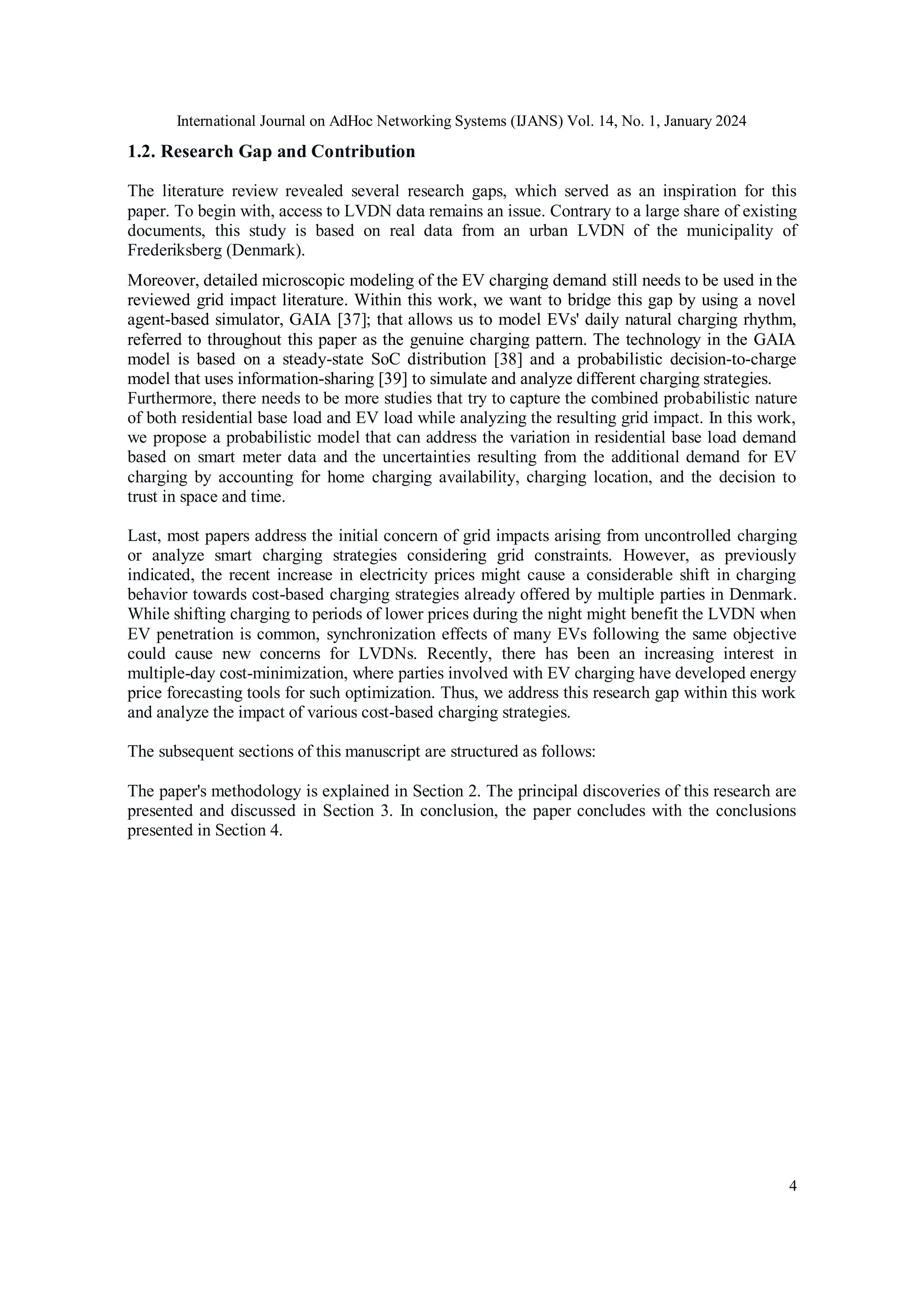 International Journal on AdHoc Networking Systems (IJANS) Vol. 14, No. 1, January 2024
4
1.2. Research Gap and Contribution
The literature review revealed several research gaps, which served as an inspiration for this
paper. To begin with, access to LVDN data remains an issue. Contrary to a large share of existing
documents, this study is based on real data from an urban LVDN of the municipality of
Frederiksberg (Denmark).
Moreover, detailed microscopic modeling of the EV charging demand still needs to be used in the
reviewed grid impact literature. Within this work, we want to bridge this gap by using a novel
agent-based simulator, GAIA [37]; that allows us to model EVs' daily natural charging rhythm,
referred to throughout this paper as the genuine charging pattern. The technology in the GAIA
model is based on a steady-state SoC distribution [38] and a probabilistic decision-to-charge
model that uses information-sharing [39] to simulate and analyze different charging strategies.
Furthermore, there needs to be more studies that try to capture the combined probabilistic nature
of both residential base load and EV load while analyzing the resulting grid impact. In this work,
we propose a probabilistic model that can address the variation in residential base load demand
based on smart meter data and the uncertainties resulting from the additional demand for EV
charging by accounting for home charging availability, charging location, and the decision to
trust in space and time.
Last, most papers address the initial concern of grid impacts arising from uncontrolled charging
or analyze smart charging strategies considering grid constraints. However, as previously
indicated, the recent increase in electricity prices might cause a considerable shift in charging
behavior towards cost-based charging strategies already offered by multiple parties in Denmark.
While shifting charging to periods of lower prices during the night might benefit the LVDN when
EV penetration is common, synchronization effects of many EVs following the same objective
could cause new concerns for LVDNs. Recently, there has been an increasing interest in
multiple-day cost-minimization, where parties involved with EV charging have developed energy
price forecasting tools for such optimization. Thus, we address this research gap within this work
and analyze the impact of various cost-based charging strategies.
The subsequent sections of this manuscript are structured as follows:
The paper's methodology is explained in Section 2. The principal discoveries of this research are
presented and discussed in Section 3. In conclusion, the paper concludes with the conclusions
presented in Section 4.
 