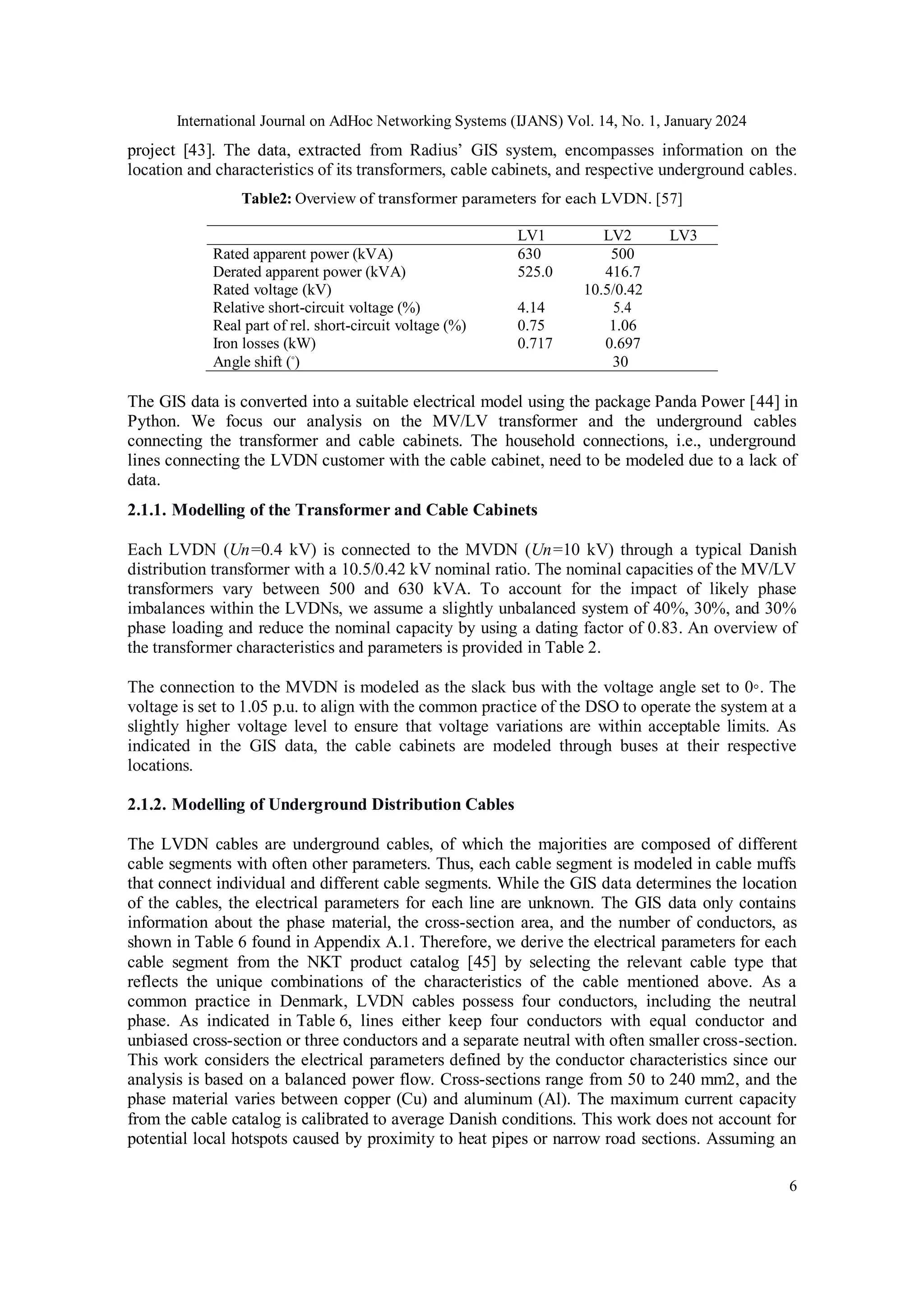 International Journal on AdHoc Networking Systems (IJANS) Vol. 14, No. 1, January 2024
6
project [43]. The data, extracted from Radius’ GIS system, encompasses information on the
location and characteristics of its transformers, cable cabinets, and respective underground cables.
Table2: Overview of transformer parameters for each LVDN. [57]
LV1 LV2 LV3
Rated apparent power (kVA) 630 500
Derated apparent power (kVA) 525.0 416.7
Rated voltage (kV) 10.5/0.42
Relative short-circuit voltage (%) 4.14 5.4
Real part of rel. short-circuit voltage (%) 0.75 1.06
Iron losses (kW) 0.717 0.697
Angle shift (◦
) 30
The GIS data is converted into a suitable electrical model using the package Panda Power [44] in
Python. We focus our analysis on the MV/LV transformer and the underground cables
connecting the transformer and cable cabinets. The household connections, i.e., underground
lines connecting the LVDN customer with the cable cabinet, need to be modeled due to a lack of
data.
2.1.1. Modelling of the Transformer and Cable Cabinets
Each LVDN (Un=0.4 kV) is connected to the MVDN (Un=10 kV) through a typical Danish
distribution transformer with a 10.5/0.42 kV nominal ratio. The nominal capacities of the MV/LV
transformers vary between 500 and 630 kVA. To account for the impact of likely phase
imbalances within the LVDNs, we assume a slightly unbalanced system of 40%, 30%, and 30%
phase loading and reduce the nominal capacity by using a dating factor of 0.83. An overview of
the transformer characteristics and parameters is provided in Table 2.
The connection to the MVDN is modeled as the slack bus with the voltage angle set to 0◦. The
voltage is set to 1.05 p.u. to align with the common practice of the DSO to operate the system at a
slightly higher voltage level to ensure that voltage variations are within acceptable limits. As
indicated in the GIS data, the cable cabinets are modeled through buses at their respective
locations.
2.1.2. Modelling of Underground Distribution Cables
The LVDN cables are underground cables, of which the majorities are composed of different
cable segments with often other parameters. Thus, each cable segment is modeled in cable muffs
that connect individual and different cable segments. While the GIS data determines the location
of the cables, the electrical parameters for each line are unknown. The GIS data only contains
information about the phase material, the cross-section area, and the number of conductors, as
shown in Table 6 found in Appendix A.1. Therefore, we derive the electrical parameters for each
cable segment from the NKT product catalog [45] by selecting the relevant cable type that
reflects the unique combinations of the characteristics of the cable mentioned above. As a
common practice in Denmark, LVDN cables possess four conductors, including the neutral
phase. As indicated in Table 6, lines either keep four conductors with equal conductor and
unbiased cross-section or three conductors and a separate neutral with often smaller cross-section.
This work considers the electrical parameters defined by the conductor characteristics since our
analysis is based on a balanced power flow. Cross-sections range from 50 to 240 mm2, and the
phase material varies between copper (Cu) and aluminum (Al). The maximum current capacity
from the cable catalog is calibrated to average Danish conditions. This work does not account for
potential local hotspots caused by proximity to heat pipes or narrow road sections. Assuming an
 