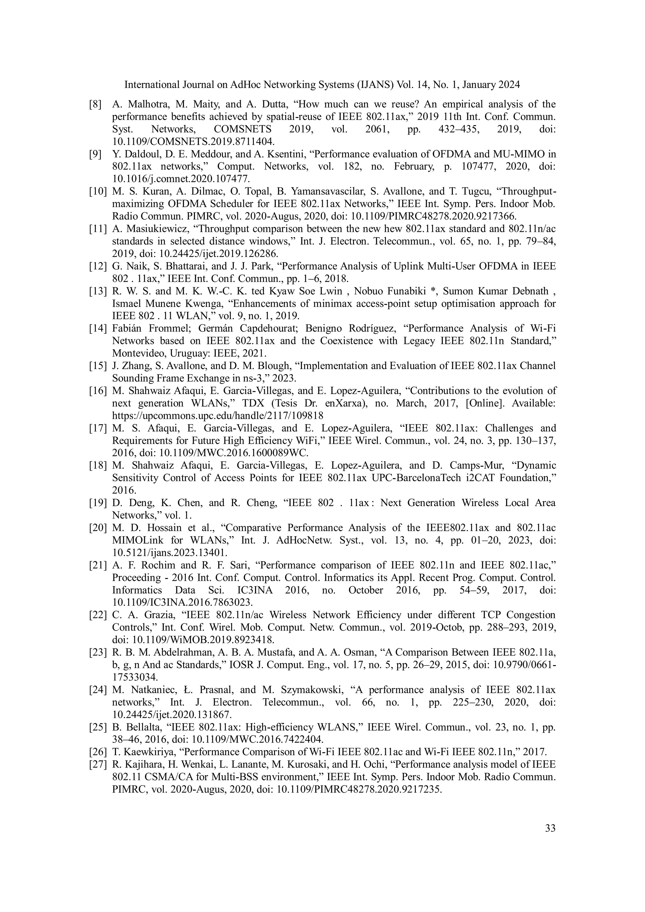 International Journal on AdHoc Networking Systems (IJANS) Vol. 14, No. 1, January 2024
33
[8] A. Malhotra, M. Maity, and A. Dutta, “How much can we reuse? An empirical analysis of the
performance benefits achieved by spatial-reuse of IEEE 802.11ax,” 2019 11th Int. Conf. Commun.
Syst. Networks, COMSNETS 2019, vol. 2061, pp. 432–435, 2019, doi:
10.1109/COMSNETS.2019.8711404.
[9] Y. Daldoul, D. E. Meddour, and A. Ksentini, “Performance evaluation of OFDMA and MU-MIMO in
802.11ax networks,” Comput. Networks, vol. 182, no. February, p. 107477, 2020, doi:
10.1016/j.comnet.2020.107477.
[10] M. S. Kuran, A. Dilmac, O. Topal, B. Yamansavascilar, S. Avallone, and T. Tugcu, “Throughput-
maximizing OFDMA Scheduler for IEEE 802.11ax Networks,” IEEE Int. Symp. Pers. Indoor Mob.
Radio Commun. PIMRC, vol. 2020-Augus, 2020, doi: 10.1109/PIMRC48278.2020.9217366.
[11] A. Masiukiewicz, “Throughput comparison between the new hew 802.11ax standard and 802.11n/ac
standards in selected distance windows,” Int. J. Electron. Telecommun., vol. 65, no. 1, pp. 79–84,
2019, doi: 10.24425/ijet.2019.126286.
[12] G. Naik, S. Bhattarai, and J. J. Park, “Performance Analysis of Uplink Multi-User OFDMA in IEEE
802 . 11ax,” IEEE Int. Conf. Commun., pp. 1–6, 2018.
[13] R. W. S. and M. K. W.-C. K. ted Kyaw Soe Lwin , Nobuo Funabiki *, Sumon Kumar Debnath ,
Ismael Munene Kwenga, “Enhancements of minimax access-point setup optimisation approach for
IEEE 802 . 11 WLAN,” vol. 9, no. 1, 2019.
[14] Fabián Frommel; Germán Capdehourat; Benigno Rodríguez, “Performance Analysis of Wi-Fi
Networks based on IEEE 802.11ax and the Coexistence with Legacy IEEE 802.11n Standard,”
Montevideo, Uruguay: IEEE, 2021.
[15] J. Zhang, S. Avallone, and D. M. Blough, “Implementation and Evaluation of IEEE 802.11ax Channel
Sounding Frame Exchange in ns-3,” 2023.
[16] M. Shahwaiz Afaqui, E. Garcia-Villegas, and E. Lopez-Aguilera, “Contributions to the evolution of
next generation WLANs,” TDX (Tesis Dr. enXarxa), no. March, 2017, [Online]. Available:
https://upcommons.upc.edu/handle/2117/109818
[17] M. S. Afaqui, E. Garcia-Villegas, and E. Lopez-Aguilera, “IEEE 802.11ax: Challenges and
Requirements for Future High Efficiency WiFi,” IEEE Wirel. Commun., vol. 24, no. 3, pp. 130–137,
2016, doi: 10.1109/MWC.2016.1600089WC.
[18] M. Shahwaiz Afaqui, E. Garcia-Villegas, E. Lopez-Aguilera, and D. Camps-Mur, “Dynamic
Sensitivity Control of Access Points for IEEE 802.11ax UPC-BarcelonaTech i2CAT Foundation,”
2016.
[19] D. Deng, K. Chen, and R. Cheng, “IEEE 802 . 11ax : Next Generation Wireless Local Area
Networks,” vol. 1.
[20] M. D. Hossain et al., “Comparative Performance Analysis of the IEEE802.11ax and 802.11ac
MIMOLink for WLANs,” Int. J. AdHocNetw. Syst., vol. 13, no. 4, pp. 01–20, 2023, doi:
10.5121/ijans.2023.13401.
[21] A. F. Rochim and R. F. Sari, “Performance comparison of IEEE 802.11n and IEEE 802.11ac,”
Proceeding - 2016 Int. Conf. Comput. Control. Informatics its Appl. Recent Prog. Comput. Control.
Informatics Data Sci. IC3INA 2016, no. October 2016, pp. 54–59, 2017, doi:
10.1109/IC3INA.2016.7863023.
[22] C. A. Grazia, “IEEE 802.11n/ac Wireless Network Efficiency under different TCP Congestion
Controls,” Int. Conf. Wirel. Mob. Comput. Netw. Commun., vol. 2019-Octob, pp. 288–293, 2019,
doi: 10.1109/WiMOB.2019.8923418.
[23] R. B. M. Abdelrahman, A. B. A. Mustafa, and A. A. Osman, “A Comparison Between IEEE 802.11a,
b, g, n And ac Standards,” IOSR J. Comput. Eng., vol. 17, no. 5, pp. 26–29, 2015, doi: 10.9790/0661-
17533034.
[24] M. Natkaniec, Ł. Prasnal, and M. Szymakowski, “A performance analysis of IEEE 802.11ax
networks,” Int. J. Electron. Telecommun., vol. 66, no. 1, pp. 225–230, 2020, doi:
10.24425/ijet.2020.131867.
[25] B. Bellalta, “IEEE 802.11ax: High-efficiency WLANS,” IEEE Wirel. Commun., vol. 23, no. 1, pp.
38–46, 2016, doi: 10.1109/MWC.2016.7422404.
[26] T. Kaewkiriya, “Performance Comparison of Wi-Fi IEEE 802.11ac and Wi-Fi IEEE 802.11n,” 2017.
[27] R. Kajihara, H. Wenkai, L. Lanante, M. Kurosaki, and H. Ochi, “Performance analysis model of IEEE
802.11 CSMA/CA for Multi-BSS environment,” IEEE Int. Symp. Pers. Indoor Mob. Radio Commun.
PIMRC, vol. 2020-Augus, 2020, doi: 10.1109/PIMRC48278.2020.9217235.
 