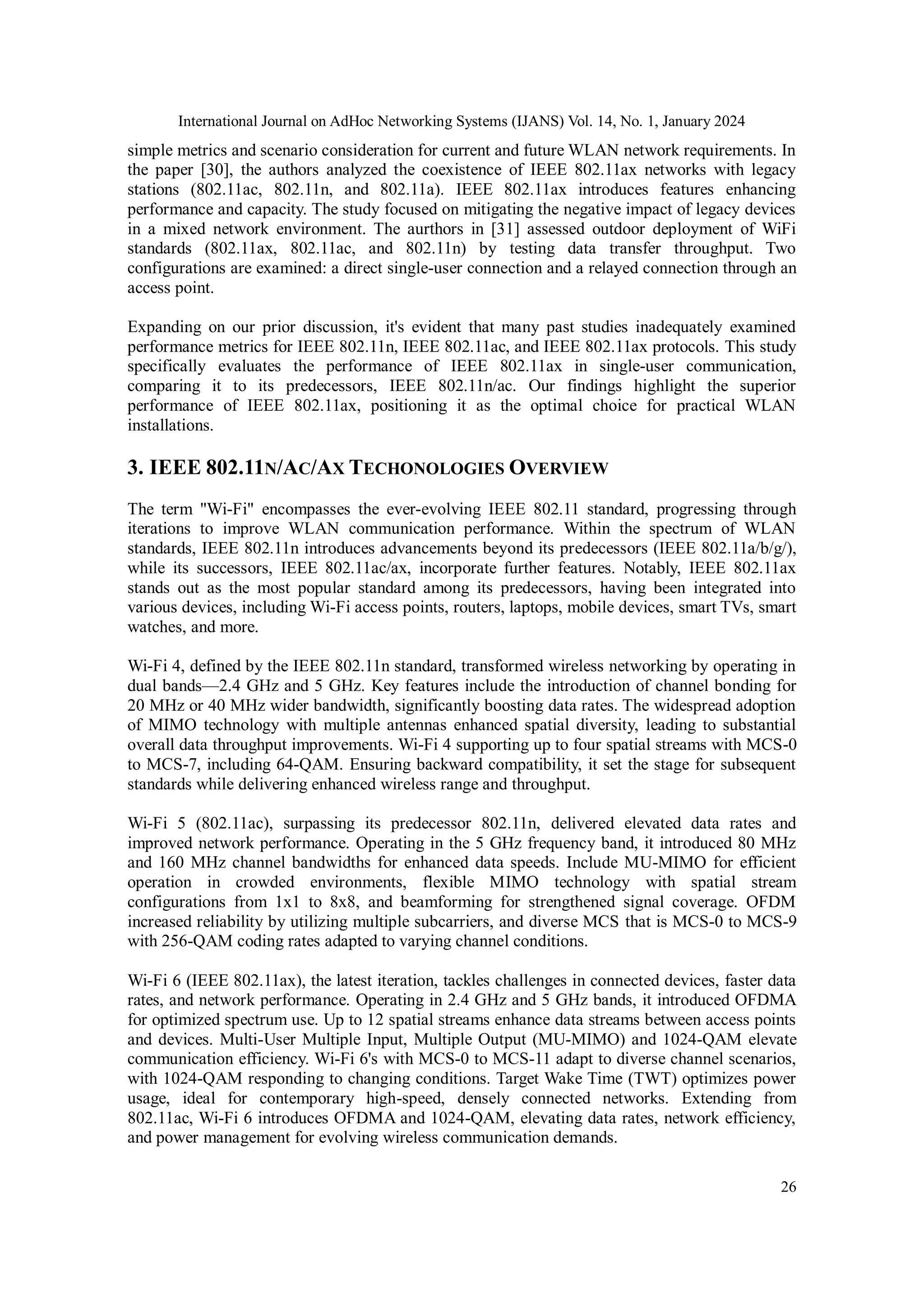 International Journal on AdHoc Networking Systems (IJANS) Vol. 14, No. 1, January 2024
26
simple metrics and scenario consideration for current and future WLAN network requirements. In
the paper [30], the authors analyzed the coexistence of IEEE 802.11ax networks with legacy
stations (802.11ac, 802.11n, and 802.11a). IEEE 802.11ax introduces features enhancing
performance and capacity. The study focused on mitigating the negative impact of legacy devices
in a mixed network environment. The aurthors in [31] assessed outdoor deployment of WiFi
standards (802.11ax, 802.11ac, and 802.11n) by testing data transfer throughput. Two
configurations are examined: a direct single-user connection and a relayed connection through an
access point.
Expanding on our prior discussion, it's evident that many past studies inadequately examined
performance metrics for IEEE 802.11n, IEEE 802.11ac, and IEEE 802.11ax protocols. This study
specifically evaluates the performance of IEEE 802.11ax in single-user communication,
comparing it to its predecessors, IEEE 802.11n/ac. Our findings highlight the superior
performance of IEEE 802.11ax, positioning it as the optimal choice for practical WLAN
installations.
3. IEEE 802.11N/AC/AX TECHONOLOGIES OVERVIEW
The term "Wi-Fi" encompasses the ever-evolving IEEE 802.11 standard, progressing through
iterations to improve WLAN communication performance. Within the spectrum of WLAN
standards, IEEE 802.11n introduces advancements beyond its predecessors (IEEE 802.11a/b/g/),
while its successors, IEEE 802.11ac/ax, incorporate further features. Notably, IEEE 802.11ax
stands out as the most popular standard among its predecessors, having been integrated into
various devices, including Wi-Fi access points, routers, laptops, mobile devices, smart TVs, smart
watches, and more.
Wi-Fi 4, defined by the IEEE 802.11n standard, transformed wireless networking by operating in
dual bands—2.4 GHz and 5 GHz. Key features include the introduction of channel bonding for
20 MHz or 40 MHz wider bandwidth, significantly boosting data rates. The widespread adoption
of MIMO technology with multiple antennas enhanced spatial diversity, leading to substantial
overall data throughput improvements. Wi-Fi 4 supporting up to four spatial streams with MCS-0
to MCS-7, including 64-QAM. Ensuring backward compatibility, it set the stage for subsequent
standards while delivering enhanced wireless range and throughput.
Wi-Fi 5 (802.11ac), surpassing its predecessor 802.11n, delivered elevated data rates and
improved network performance. Operating in the 5 GHz frequency band, it introduced 80 MHz
and 160 MHz channel bandwidths for enhanced data speeds. Include MU-MIMO for efficient
operation in crowded environments, flexible MIMO technology with spatial stream
configurations from 1x1 to 8x8, and beamforming for strengthened signal coverage. OFDM
increased reliability by utilizing multiple subcarriers, and diverse MCS that is MCS-0 to MCS-9
with 256-QAM coding rates adapted to varying channel conditions.
Wi-Fi 6 (IEEE 802.11ax), the latest iteration, tackles challenges in connected devices, faster data
rates, and network performance. Operating in 2.4 GHz and 5 GHz bands, it introduced OFDMA
for optimized spectrum use. Up to 12 spatial streams enhance data streams between access points
and devices. Multi-User Multiple Input, Multiple Output (MU-MIMO) and 1024-QAM elevate
communication efficiency. Wi-Fi 6's with MCS-0 to MCS-11 adapt to diverse channel scenarios,
with 1024-QAM responding to changing conditions. Target Wake Time (TWT) optimizes power
usage, ideal for contemporary high-speed, densely connected networks. Extending from
802.11ac, Wi-Fi 6 introduces OFDMA and 1024-QAM, elevating data rates, network efficiency,
and power management for evolving wireless communication demands.
 
