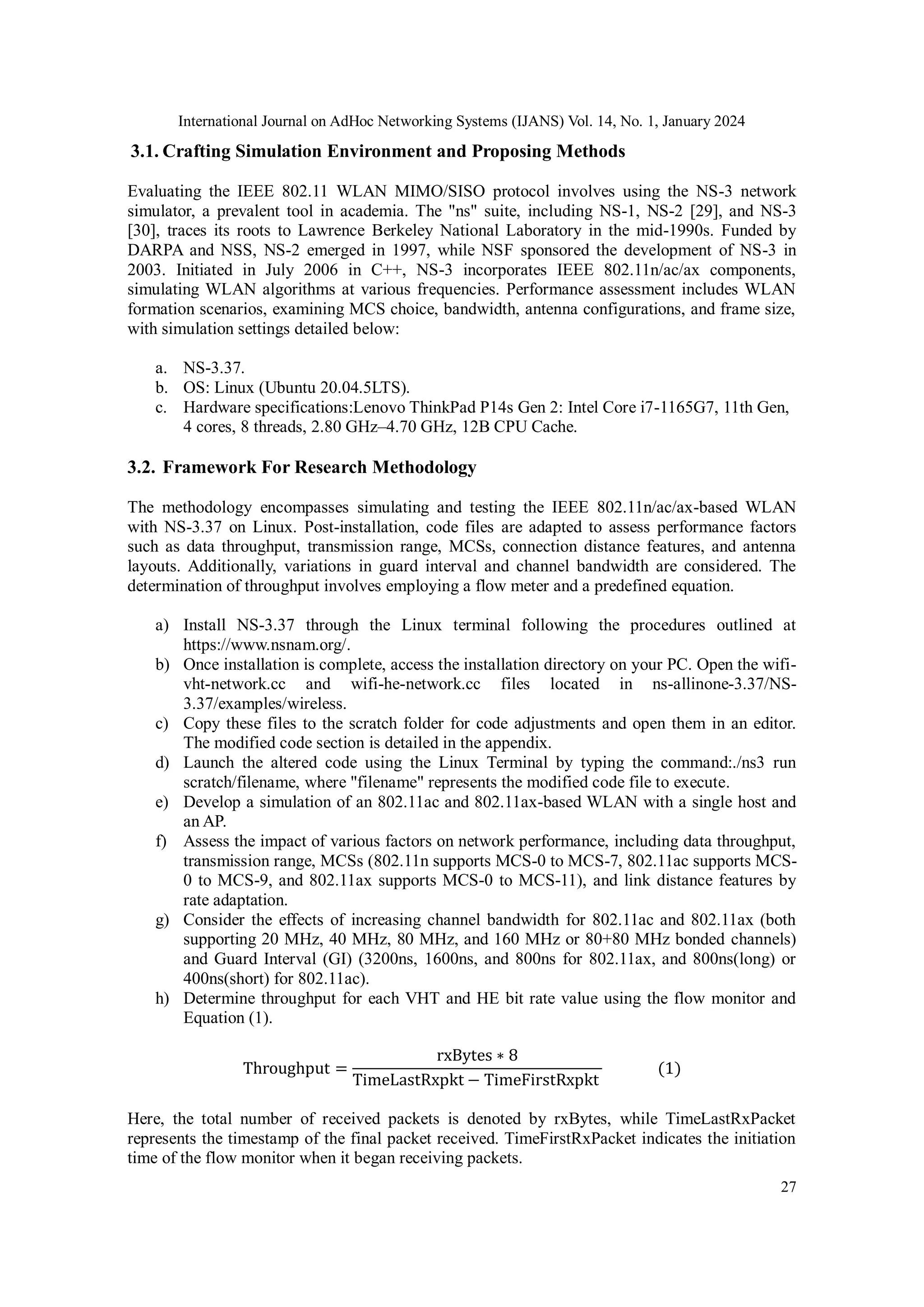 International Journal on AdHoc Networking Systems (IJANS) Vol. 14, No. 1, January 2024
27
3.1. Crafting Simulation Environment and Proposing Methods
Evaluating the IEEE 802.11 WLAN MIMO/SISO protocol involves using the NS-3 network
simulator, a prevalent tool in academia. The "ns" suite, including NS-1, NS-2 [29], and NS-3
[30], traces its roots to Lawrence Berkeley National Laboratory in the mid-1990s. Funded by
DARPA and NSS, NS-2 emerged in 1997, while NSF sponsored the development of NS-3 in
2003. Initiated in July 2006 in C++, NS-3 incorporates IEEE 802.11n/ac/ax components,
simulating WLAN algorithms at various frequencies. Performance assessment includes WLAN
formation scenarios, examining MCS choice, bandwidth, antenna configurations, and frame size,
with simulation settings detailed below:
a. NS-3.37.
b. OS: Linux (Ubuntu 20.04.5LTS).
c. Hardware specifications:Lenovo ThinkPad P14s Gen 2: Intel Core i7-1165G7, 11th Gen,
4 cores, 8 threads, 2.80 GHz–4.70 GHz, 12B CPU Cache.
3.2. Framework For Research Methodology
The methodology encompasses simulating and testing the IEEE 802.11n/ac/ax-based WLAN
with NS-3.37 on Linux. Post-installation, code files are adapted to assess performance factors
such as data throughput, transmission range, MCSs, connection distance features, and antenna
layouts. Additionally, variations in guard interval and channel bandwidth are considered. The
determination of throughput involves employing a flow meter and a predefined equation.
a) Install NS-3.37 through the Linux terminal following the procedures outlined at
https://www.nsnam.org/.
b) Once installation is complete, access the installation directory on your PC. Open the wifi-
vht-network.cc and wifi-he-network.cc files located in ns-allinone-3.37/NS-
3.37/examples/wireless.
c) Copy these files to the scratch folder for code adjustments and open them in an editor.
The modified code section is detailed in the appendix.
d) Launch the altered code using the Linux Terminal by typing the command:./ns3 run
scratch/filename, where "filename" represents the modified code file to execute.
e) Develop a simulation of an 802.11ac and 802.11ax-based WLAN with a single host and
an AP.
f) Assess the impact of various factors on network performance, including data throughput,
transmission range, MCSs (802.11n supports MCS-0 to MCS-7, 802.11ac supports MCS-
0 to MCS-9, and 802.11ax supports MCS-0 to MCS-11), and link distance features by
rate adaptation.
g) Consider the effects of increasing channel bandwidth for 802.11ac and 802.11ax (both
supporting 20 MHz, 40 MHz, 80 MHz, and 160 MHz or 80+80 MHz bonded channels)
and Guard Interval (GI) (3200ns, 1600ns, and 800ns for 802.11ax, and 800ns(long) or
400ns(short) for 802.11ac).
h) Determine throughput for each VHT and HE bit rate value using the flow monitor and
Equation (1).
Throughput =
rxBytes ∗ 8
TimeLastRxpkt − TimeFirstRxpkt
(1)
Here, the total number of received packets is denoted by rxBytes, while TimeLastRxPacket
represents the timestamp of the final packet received. TimeFirstRxPacket indicates the initiation
time of the flow monitor when it began receiving packets.
 