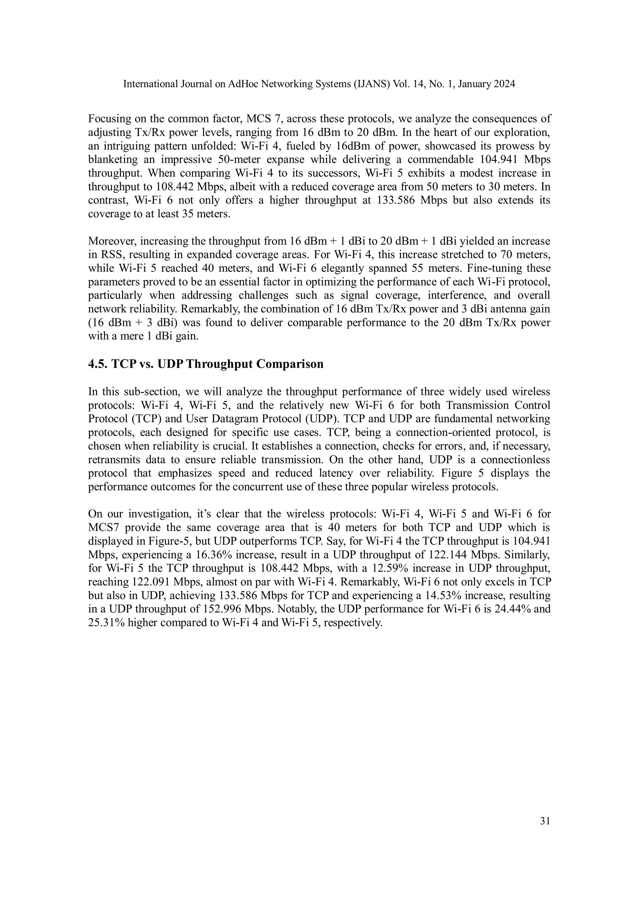 International Journal on AdHoc Networking Systems (IJANS) Vol. 14, No. 1, January 2024
31
Focusing on the common factor, MCS 7, across these protocols, we analyze the consequences of
adjusting Tx/Rx power levels, ranging from 16 dBm to 20 dBm. In the heart of our exploration,
an intriguing pattern unfolded: Wi-Fi 4, fueled by 16dBm of power, showcased its prowess by
blanketing an impressive 50-meter expanse while delivering a commendable 104.941 Mbps
throughput. When comparing Wi-Fi 4 to its successors, Wi-Fi 5 exhibits a modest increase in
throughput to 108.442 Mbps, albeit with a reduced coverage area from 50 meters to 30 meters. In
contrast, Wi-Fi 6 not only offers a higher throughput at 133.586 Mbps but also extends its
coverage to at least 35 meters.
Moreover, increasing the throughput from 16 dBm + 1 dBi to 20 dBm + 1 dBi yielded an increase
in RSS, resulting in expanded coverage areas. For Wi-Fi 4, this increase stretched to 70 meters,
while Wi-Fi 5 reached 40 meters, and Wi-Fi 6 elegantly spanned 55 meters. Fine-tuning these
parameters proved to be an essential factor in optimizing the performance of each Wi-Fi protocol,
particularly when addressing challenges such as signal coverage, interference, and overall
network reliability. Remarkably, the combination of 16 dBm Tx/Rx power and 3 dBi antenna gain
(16 dBm + 3 dBi) was found to deliver comparable performance to the 20 dBm Tx/Rx power
with a mere 1 dBi gain.
4.5. TCP vs. UDP Throughput Comparison
In this sub-section, we will analyze the throughput performance of three widely used wireless
protocols: Wi-Fi 4, Wi-Fi 5, and the relatively new Wi-Fi 6 for both Transmission Control
Protocol (TCP) and User Datagram Protocol (UDP). TCP and UDP are fundamental networking
protocols, each designed for specific use cases. TCP, being a connection-oriented protocol, is
chosen when reliability is crucial. It establishes a connection, checks for errors, and, if necessary,
retransmits data to ensure reliable transmission. On the other hand, UDP is a connectionless
protocol that emphasizes speed and reduced latency over reliability. Figure 5 displays the
performance outcomes for the concurrent use of these three popular wireless protocols.
On our investigation, it’s clear that the wireless protocols: Wi-Fi 4, Wi-Fi 5 and Wi-Fi 6 for
MCS7 provide the same coverage area that is 40 meters for both TCP and UDP which is
displayed in Figure-5, but UDP outperforms TCP. Say, for Wi-Fi 4 the TCP throughput is 104.941
Mbps, experiencing a 16.36% increase, result in a UDP throughput of 122.144 Mbps. Similarly,
for Wi-Fi 5 the TCP throughput is 108.442 Mbps, with a 12.59% increase in UDP throughput,
reaching 122.091 Mbps, almost on par with Wi-Fi 4. Remarkably, Wi-Fi 6 not only excels in TCP
but also in UDP, achieving 133.586 Mbps for TCP and experiencing a 14.53% increase, resulting
in a UDP throughput of 152.996 Mbps. Notably, the UDP performance for Wi-Fi 6 is 24.44% and
25.31% higher compared to Wi-Fi 4 and Wi-Fi 5, respectively.
 