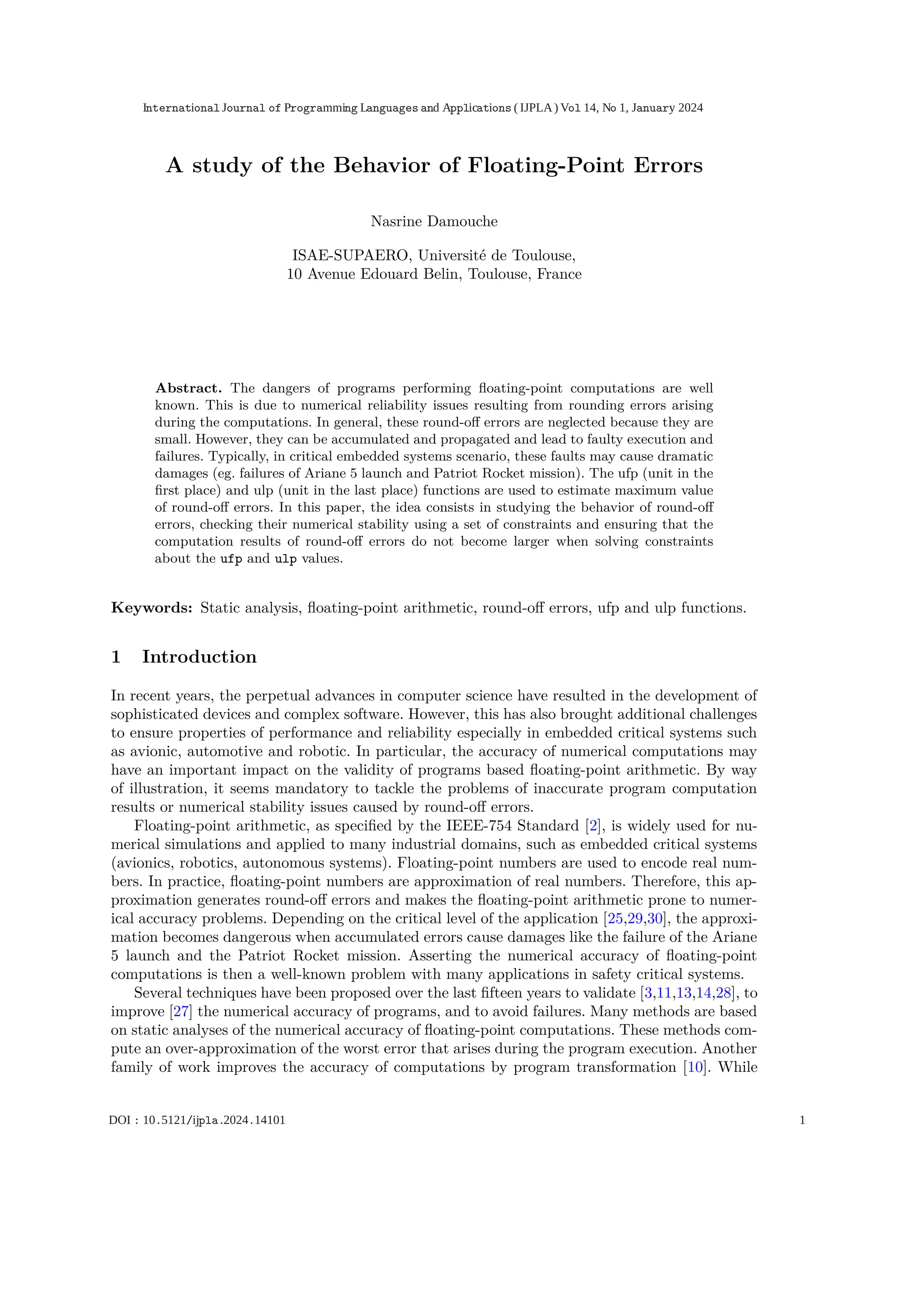 A study of the Behavior of Floating-Point Errors
Nasrine Damouche
ISAE-SUPAERO, Université de Toulouse,
10 Avenue Edouard Belin, Toulouse, France
Abstract. The dangers of programs performing ﬂoating-point computations are well
known. This is due to numerical reliability issues resulting from rounding errors arising
during the computations. In general, these round-oﬀ errors are neglected because they are
small. However, they can be accumulated and propagated and lead to faulty execution and
failures. Typically, in critical embedded systems scenario, these faults may cause dramatic
damages (eg. failures of Ariane 5 launch and Patriot Rocket mission). The ufp (unit in the
ﬁrst place) and ulp (unit in the last place) functions are used to estimate maximum value
of round-oﬀ errors. In this paper, the idea consists in studying the behavior of round-oﬀ
errors, checking their numerical stability using a set of constraints and ensuring that the
computation results of round-oﬀ errors do not become larger when solving constraints
about the ufp and ulp values.
Keywords: Static analysis, ﬂoating-point arithmetic, round-oﬀ errors, ufp and ulp functions.
1 Introduction
In recent years, the perpetual advances in computer science have resulted in the development of
sophisticated devices and complex software. However, this has also brought additional challenges
to ensure properties of performance and reliability especially in embedded critical systems such
as avionic, automotive and robotic. In particular, the accuracy of numerical computations may
have an important impact on the validity of programs based ﬂoating-point arithmetic. By way
of illustration, it seems mandatory to tackle the problems of inaccurate program computation
results or numerical stability issues caused by round-oﬀ errors.
Floating-point arithmetic, as speciﬁed by the IEEE-754 Standard [2], is widely used for nu-
merical simulations and applied to many industrial domains, such as embedded critical systems
(avionics, robotics, autonomous systems). Floating-point numbers are used to encode real num-
bers. In practice, ﬂoating-point numbers are approximation of real numbers. Therefore, this ap-
proximation generates round-oﬀ errors and makes the ﬂoating-point arithmetic prone to numer-
ical accuracy problems. Depending on the critical level of the application [25,29,30], the approxi-
mation becomes dangerous when accumulated errors cause damages like the failure of the Ariane
5 launch and the Patriot Rocket mission. Asserting the numerical accuracy of ﬂoating-point
computations is then a well-known problem with many applications in safety critical systems.
Several techniques have been proposed over the last ﬁfteen years to validate [3,11,13,14,28], to
improve [27] the numerical accuracy of programs, and to avoid failures. Many methods are based
on static analyses of the numerical accuracy of ﬂoating-point computations. These methods com-
pute an over-approximation of the worst error that arises during the program execution. Another
family of work improves the accuracy of computations by program transformation [10]. While
International Journal of Programming Languages and Applications ( IJPLA) Vol 14, No 1, January 2024
DOI : 10.5121/ijpla.2024.14101 1
 