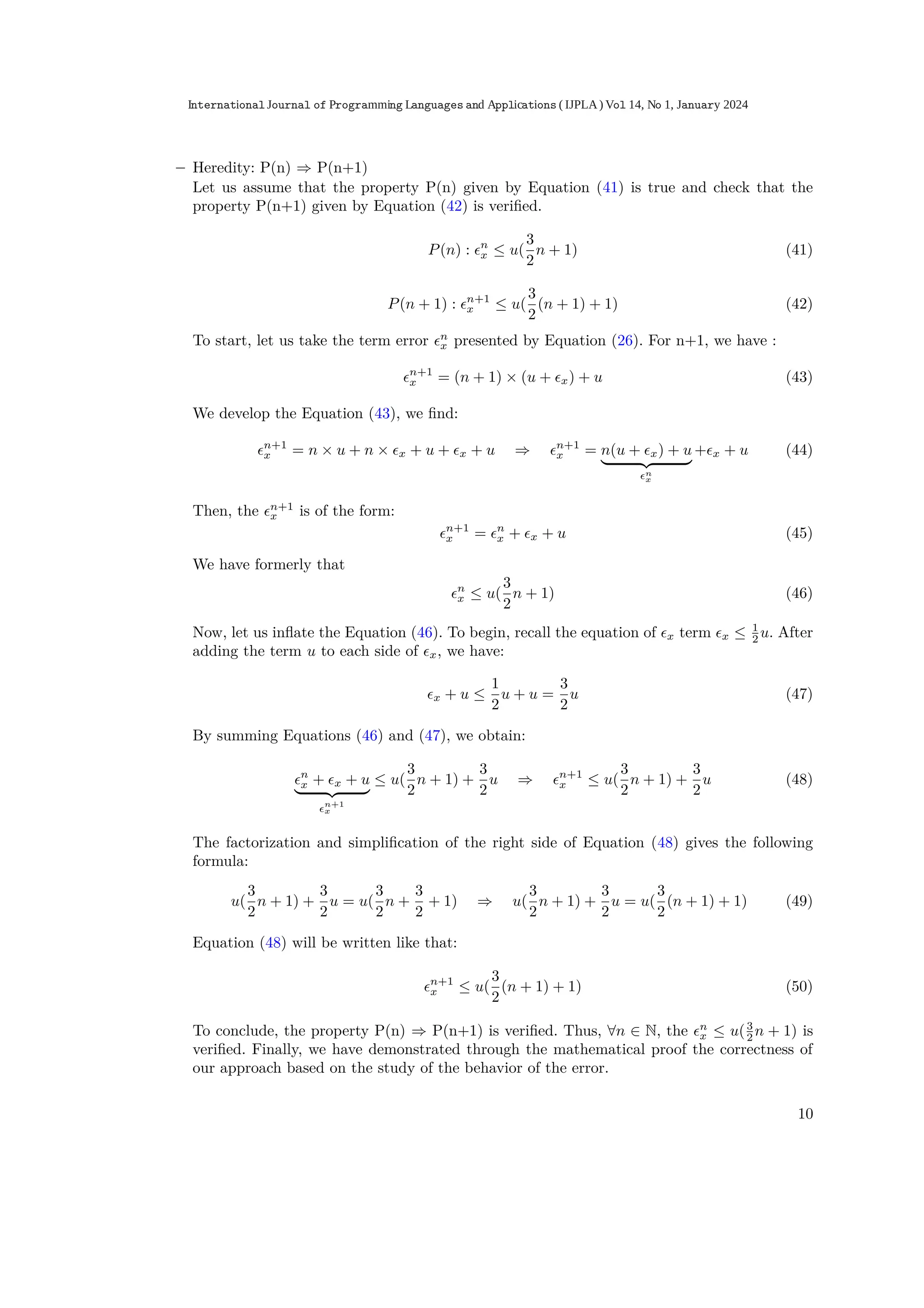 – Heredity: P(n) ⇒ P(n+1)
Let us assume that the property P(n) given by Equation (41) is true and check that the
property P(n+1) given by Equation (42) is veriﬁed.
P(n) : ϵn
x ≤ u(
3
2
n + 1) (41)
P(n + 1) : ϵn+1
x ≤ u(
3
2
(n + 1) + 1) (42)
To start, let us take the term error ϵn
x presented by Equation (26). For n+1, we have :
ϵn+1
x = (n + 1) × (u + ϵx) + u (43)
We develop the Equation (43), we ﬁnd:
ϵn+1
x = n × u + n × ϵx + u + ϵx + u ⇒ ϵn+1
x = n(u + ϵx) + u
| {z }
ϵn
x
+ϵx + u (44)
Then, the ϵn+1
x is of the form:
ϵn+1
x = ϵn
x + ϵx + u (45)
We have formerly that
ϵn
x ≤ u(
3
2
n + 1) (46)
Now, let us inﬂate the Equation (46). To begin, recall the equation of ϵx term ϵx ≤ 1
2 u. After
adding the term u to each side of ϵx, we have:
ϵx + u ≤
1
2
u + u =
3
2
u (47)
By summing Equations (46) and (47), we obtain:
ϵn
x + ϵx + u
| {z }
ϵn+1
x
≤ u(
3
2
n + 1) +
3
2
u ⇒ ϵn+1
x ≤ u(
3
2
n + 1) +
3
2
u (48)
The factorization and simpliﬁcation of the right side of Equation (48) gives the following
formula:
u(
3
2
n + 1) +
3
2
u = u(
3
2
n +
3
2
+ 1) ⇒ u(
3
2
n + 1) +
3
2
u = u(
3
2
(n + 1) + 1) (49)
Equation (48) will be written like that:
ϵn+1
x ≤ u(
3
2
(n + 1) + 1) (50)
To conclude, the property P(n) ⇒ P(n+1) is veriﬁed. Thus, ∀n ∈ N, the ϵn
x ≤ u(3
2 n + 1) is
veriﬁed. Finally, we have demonstrated through the mathematical proof the correctness of
our approach based on the study of the behavior of the error.
10
International Journal of Programming Languages and Applications ( IJPLA) Vol 14, No 1, January 2024
 