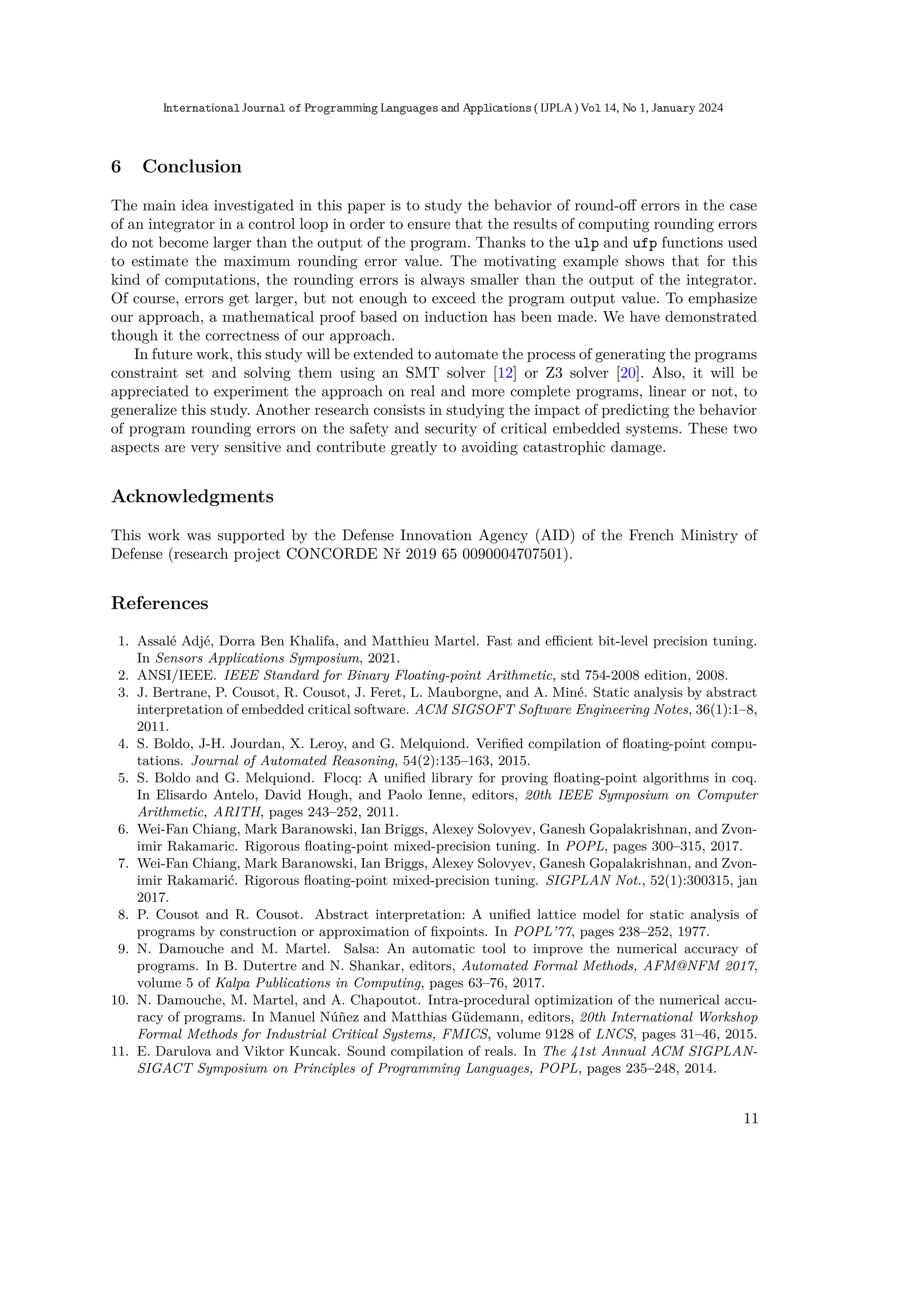 6 Conclusion
The main idea investigated in this paper is to study the behavior of round-oﬀ errors in the case
of an integrator in a control loop in order to ensure that the results of computing rounding errors
do not become larger than the output of the program. Thanks to the ulp and ufp functions used
to estimate the maximum rounding error value. The motivating example shows that for this
kind of computations, the rounding errors is always smaller than the output of the integrator.
Of course, errors get larger, but not enough to exceed the program output value. To emphasize
our approach, a mathematical proof based on induction has been made. We have demonstrated
though it the correctness of our approach.
In future work, this study will be extended to automate the process of generating the programs
constraint set and solving them using an SMT solver [12] or Z3 solver [20]. Also, it will be
appreciated to experiment the approach on real and more complete programs, linear or not, to
generalize this study. Another research consists in studying the impact of predicting the behavior
of program rounding errors on the safety and security of critical embedded systems. These two
aspects are very sensitive and contribute greatly to avoiding catastrophic damage.
Acknowledgments
This work was supported by the Defense Innovation Agency (AID) of the French Ministry of
Defense (research project CONCORDE Nř 2019 65 0090004707501).
References
1. Assalé Adjé, Dorra Ben Khalifa, and Matthieu Martel. Fast and eﬃcient bit-level precision tuning.
In Sensors Applications Symposium, 2021.
2. ANSI/IEEE. IEEE Standard for Binary Floating-point Arithmetic, std 754-2008 edition, 2008.
3. J. Bertrane, P. Cousot, R. Cousot, J. Feret, L. Mauborgne, and A. Miné. Static analysis by abstract
interpretation of embedded critical software. ACM SIGSOFT Software Engineering Notes, 36(1):1–8,
2011.
4. S. Boldo, J-H. Jourdan, X. Leroy, and G. Melquiond. Veriﬁed compilation of ﬂoating-point compu-
tations. Journal of Automated Reasoning, 54(2):135–163, 2015.
5. S. Boldo and G. Melquiond. Flocq: A uniﬁed library for proving ﬂoating-point algorithms in coq.
In Elisardo Antelo, David Hough, and Paolo Ienne, editors, 20th IEEE Symposium on Computer
Arithmetic, ARITH, pages 243–252, 2011.
6. Wei-Fan Chiang, Mark Baranowski, Ian Briggs, Alexey Solovyev, Ganesh Gopalakrishnan, and Zvon-
imir Rakamaric. Rigorous ﬂoating-point mixed-precision tuning. In POPL, pages 300–315, 2017.
7. Wei-Fan Chiang, Mark Baranowski, Ian Briggs, Alexey Solovyev, Ganesh Gopalakrishnan, and Zvon-
imir Rakamarić. Rigorous ﬂoating-point mixed-precision tuning. SIGPLAN Not., 52(1):300315, jan
2017.
8. P. Cousot and R. Cousot. Abstract interpretation: A uniﬁed lattice model for static analysis of
programs by construction or approximation of ﬁxpoints. In POPL’77, pages 238–252, 1977.
9. N. Damouche and M. Martel. Salsa: An automatic tool to improve the numerical accuracy of
programs. In B. Dutertre and N. Shankar, editors, Automated Formal Methods, AFM@NFM 2017,
volume 5 of Kalpa Publications in Computing, pages 63–76, 2017.
10. N. Damouche, M. Martel, and A. Chapoutot. Intra-procedural optimization of the numerical accu-
racy of programs. In Manuel Núñez and Matthias Güdemann, editors, 20th International Workshop
Formal Methods for Industrial Critical Systems, FMICS, volume 9128 of LNCS, pages 31–46, 2015.
11. E. Darulova and Viktor Kuncak. Sound compilation of reals. In The 41st Annual ACM SIGPLAN-
SIGACT Symposium on Principles of Programming Languages, POPL, pages 235–248, 2014.
11
International Journal of Programming Languages and Applications ( IJPLA) Vol 14, No 1, January 2024
 