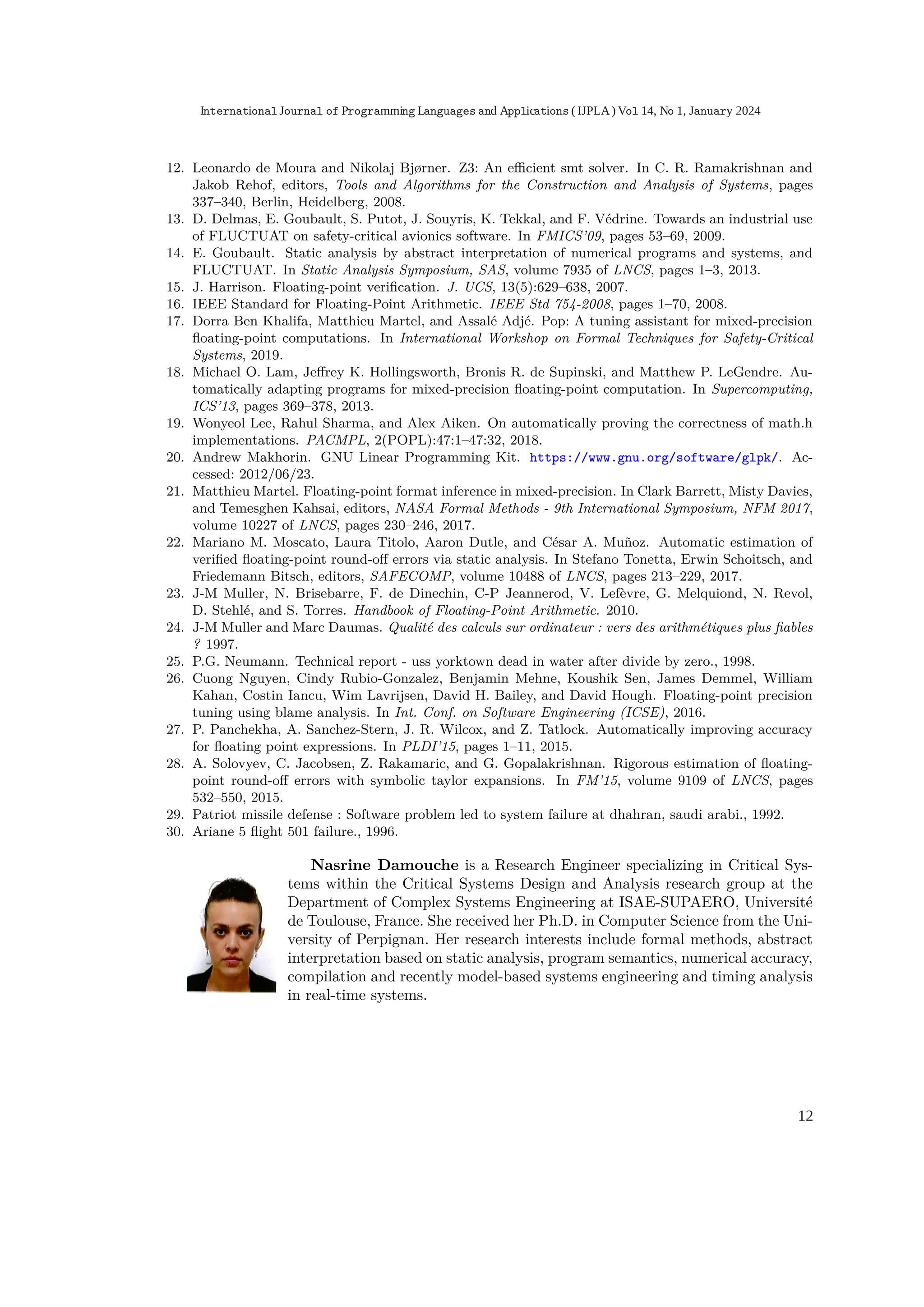 12. Leonardo de Moura and Nikolaj Bjørner. Z3: An eﬃcient smt solver. In C. R. Ramakrishnan and
Jakob Rehof, editors, Tools and Algorithms for the Construction and Analysis of Systems, pages
337–340, Berlin, Heidelberg, 2008.
13. D. Delmas, E. Goubault, S. Putot, J. Souyris, K. Tekkal, and F. Védrine. Towards an industrial use
of FLUCTUAT on safety-critical avionics software. In FMICS’09, pages 53–69, 2009.
14. E. Goubault. Static analysis by abstract interpretation of numerical programs and systems, and
FLUCTUAT. In Static Analysis Symposium, SAS, volume 7935 of LNCS, pages 1–3, 2013.
15. J. Harrison. Floating-point veriﬁcation. J. UCS, 13(5):629–638, 2007.
16. IEEE Standard for Floating-Point Arithmetic. IEEE Std 754-2008, pages 1–70, 2008.
17. Dorra Ben Khalifa, Matthieu Martel, and Assalé Adjé. Pop: A tuning assistant for mixed-precision
ﬂoating-point computations. In International Workshop on Formal Techniques for Safety-Critical
Systems, 2019.
18. Michael O. Lam, Jeﬀrey K. Hollingsworth, Bronis R. de Supinski, and Matthew P. LeGendre. Au-
tomatically adapting programs for mixed-precision ﬂoating-point computation. In Supercomputing,
ICS’13, pages 369–378, 2013.
19. Wonyeol Lee, Rahul Sharma, and Alex Aiken. On automatically proving the correctness of math.h
implementations. PACMPL, 2(POPL):47:1–47:32, 2018.
20. Andrew Makhorin. GNU Linear Programming Kit. https://www.gnu.org/software/glpk/. Ac-
cessed: 2012/06/23.
21. Matthieu Martel. Floating-point format inference in mixed-precision. In Clark Barrett, Misty Davies,
and Temesghen Kahsai, editors, NASA Formal Methods - 9th International Symposium, NFM 2017,
volume 10227 of LNCS, pages 230–246, 2017.
22. Mariano M. Moscato, Laura Titolo, Aaron Dutle, and César A. Muñoz. Automatic estimation of
veriﬁed ﬂoating-point round-oﬀ errors via static analysis. In Stefano Tonetta, Erwin Schoitsch, and
Friedemann Bitsch, editors, SAFECOMP, volume 10488 of LNCS, pages 213–229, 2017.
23. J-M Muller, N. Brisebarre, F. de Dinechin, C-P Jeannerod, V. Lefèvre, G. Melquiond, N. Revol,
D. Stehlé, and S. Torres. Handbook of Floating-Point Arithmetic. 2010.
24. J-M Muller and Marc Daumas. Qualité des calculs sur ordinateur : vers des arithmétiques plus ﬁables
? 1997.
25. P.G. Neumann. Technical report - uss yorktown dead in water after divide by zero., 1998.
26. Cuong Nguyen, Cindy Rubio-Gonzalez, Benjamin Mehne, Koushik Sen, James Demmel, William
Kahan, Costin Iancu, Wim Lavrijsen, David H. Bailey, and David Hough. Floating-point precision
tuning using blame analysis. In Int. Conf. on Software Engineering (ICSE), 2016.
27. P. Panchekha, A. Sanchez-Stern, J. R. Wilcox, and Z. Tatlock. Automatically improving accuracy
for ﬂoating point expressions. In PLDI’15, pages 1–11, 2015.
28. A. Solovyev, C. Jacobsen, Z. Rakamaric, and G. Gopalakrishnan. Rigorous estimation of ﬂoating-
point round-oﬀ errors with symbolic taylor expansions. In FM’15, volume 9109 of LNCS, pages
532–550, 2015.
29. Patriot missile defense : Software problem led to system failure at dhahran, saudi arabi., 1992.
30. Ariane 5 ﬂight 501 failure., 1996.
Nasrine Damouche is a Research Engineer specializing in Critical Sys-
tems within the Critical Systems Design and Analysis research group at the
Department of Complex Systems Engineering at ISAE-SUPAERO, Université
de Toulouse, France. She received her Ph.D. in Computer Science from the Uni-
versity of Perpignan. Her research interests include formal methods, abstract
interpretation based on static analysis, program semantics, numerical accuracy,
compilation and recently model-based systems engineering and timing analysis
in real-time systems.
International Journal of Programming Languages and Applications ( IJPLA) Vol 14, No 1, January 2024
12
 