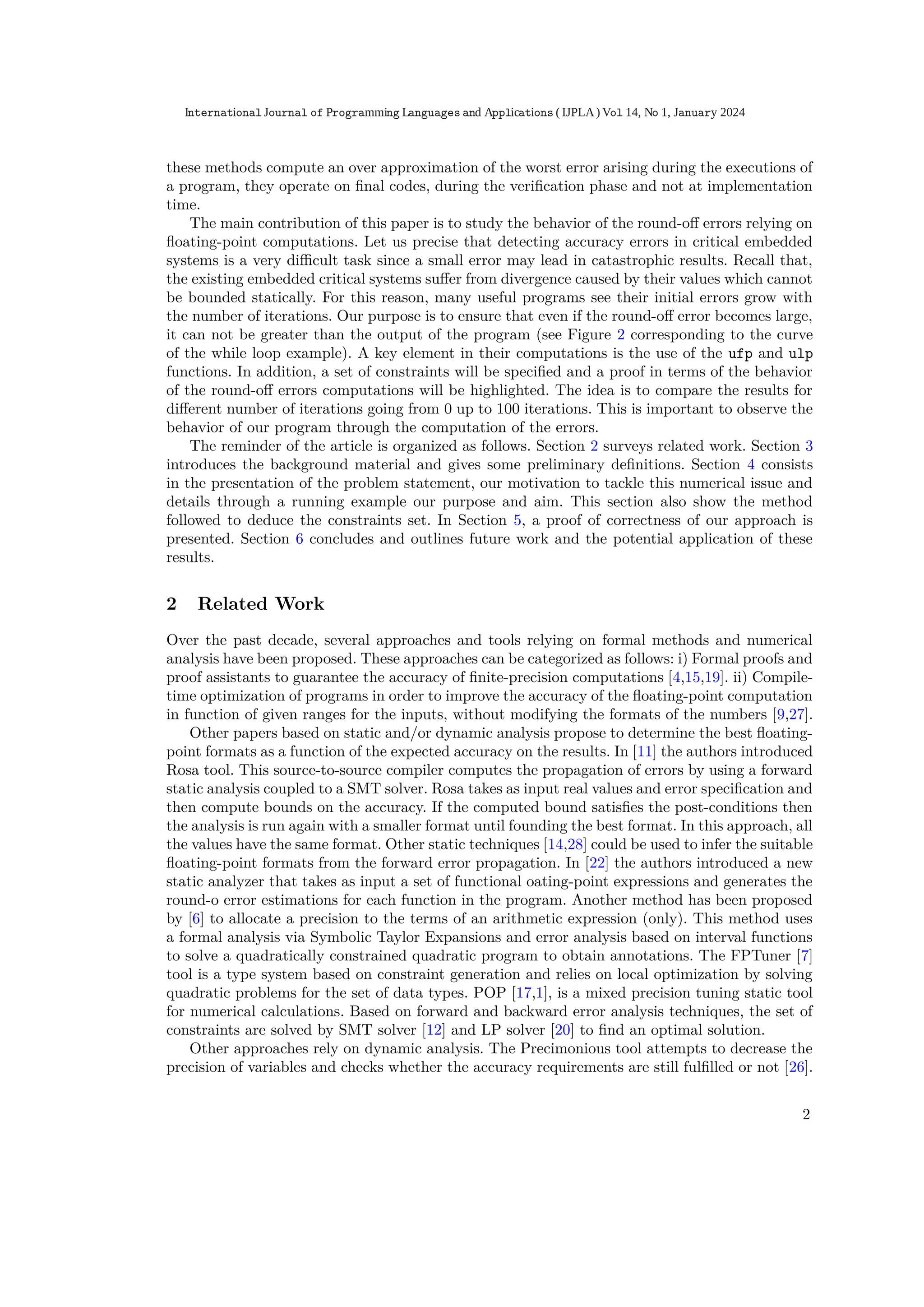 these methods compute an over approximation of the worst error arising during the executions of
a program, they operate on ﬁnal codes, during the veriﬁcation phase and not at implementation
time.
The main contribution of this paper is to study the behavior of the round-oﬀ errors relying on
ﬂoating-point computations. Let us precise that detecting accuracy errors in critical embedded
systems is a very diﬃcult task since a small error may lead in catastrophic results. Recall that,
the existing embedded critical systems suﬀer from divergence caused by their values which cannot
be bounded statically. For this reason, many useful programs see their initial errors grow with
the number of iterations. Our purpose is to ensure that even if the round-oﬀ error becomes large,
it can not be greater than the output of the program (see Figure 2 corresponding to the curve
of the while loop example). A key element in their computations is the use of the ufp and ulp
functions. In addition, a set of constraints will be speciﬁed and a proof in terms of the behavior
of the round-oﬀ errors computations will be highlighted. The idea is to compare the results for
diﬀerent number of iterations going from 0 up to 100 iterations. This is important to observe the
behavior of our program through the computation of the errors.
The reminder of the article is organized as follows. Section 2 surveys related work. Section 3
introduces the background material and gives some preliminary deﬁnitions. Section 4 consists
in the presentation of the problem statement, our motivation to tackle this numerical issue and
details through a running example our purpose and aim. This section also show the method
followed to deduce the constraints set. In Section 5, a proof of correctness of our approach is
presented. Section 6 concludes and outlines future work and the potential application of these
results.
2 Related Work
Over the past decade, several approaches and tools relying on formal methods and numerical
analysis have been proposed. These approaches can be categorized as follows: i) Formal proofs and
proof assistants to guarantee the accuracy of ﬁnite-precision computations [4,15,19]. ii) Compile-
time optimization of programs in order to improve the accuracy of the ﬂoating-point computation
in function of given ranges for the inputs, without modifying the formats of the numbers [9,27].
Other papers based on static and/or dynamic analysis propose to determine the best ﬂoating-
point formats as a function of the expected accuracy on the results. In [11] the authors introduced
Rosa tool. This source-to-source compiler computes the propagation of errors by using a forward
static analysis coupled to a SMT solver. Rosa takes as input real values and error speciﬁcation and
then compute bounds on the accuracy. If the computed bound satisﬁes the post-conditions then
the analysis is run again with a smaller format until founding the best format. In this approach, all
the values have the same format. Other static techniques [14,28] could be used to infer the suitable
ﬂoating-point formats from the forward error propagation. In [22] the authors introduced a new
static analyzer that takes as input a set of functional oating-point expressions and generates the
round-o error estimations for each function in the program. Another method has been proposed
by [6] to allocate a precision to the terms of an arithmetic expression (only). This method uses
a formal analysis via Symbolic Taylor Expansions and error analysis based on interval functions
to solve a quadratically constrained quadratic program to obtain annotations. The FPTuner [7]
tool is a type system based on constraint generation and relies on local optimization by solving
quadratic problems for the set of data types. POP [17,1], is a mixed precision tuning static tool
for numerical calculations. Based on forward and backward error analysis techniques, the set of
constraints are solved by SMT solver [12] and LP solver [20] to ﬁnd an optimal solution.
Other approaches rely on dynamic analysis. The Precimonious tool attempts to decrease the
precision of variables and checks whether the accuracy requirements are still fulﬁlled or not [26].
2
International Journal of Programming Languages and Applications ( IJPLA) Vol 14, No 1, January 2024
 