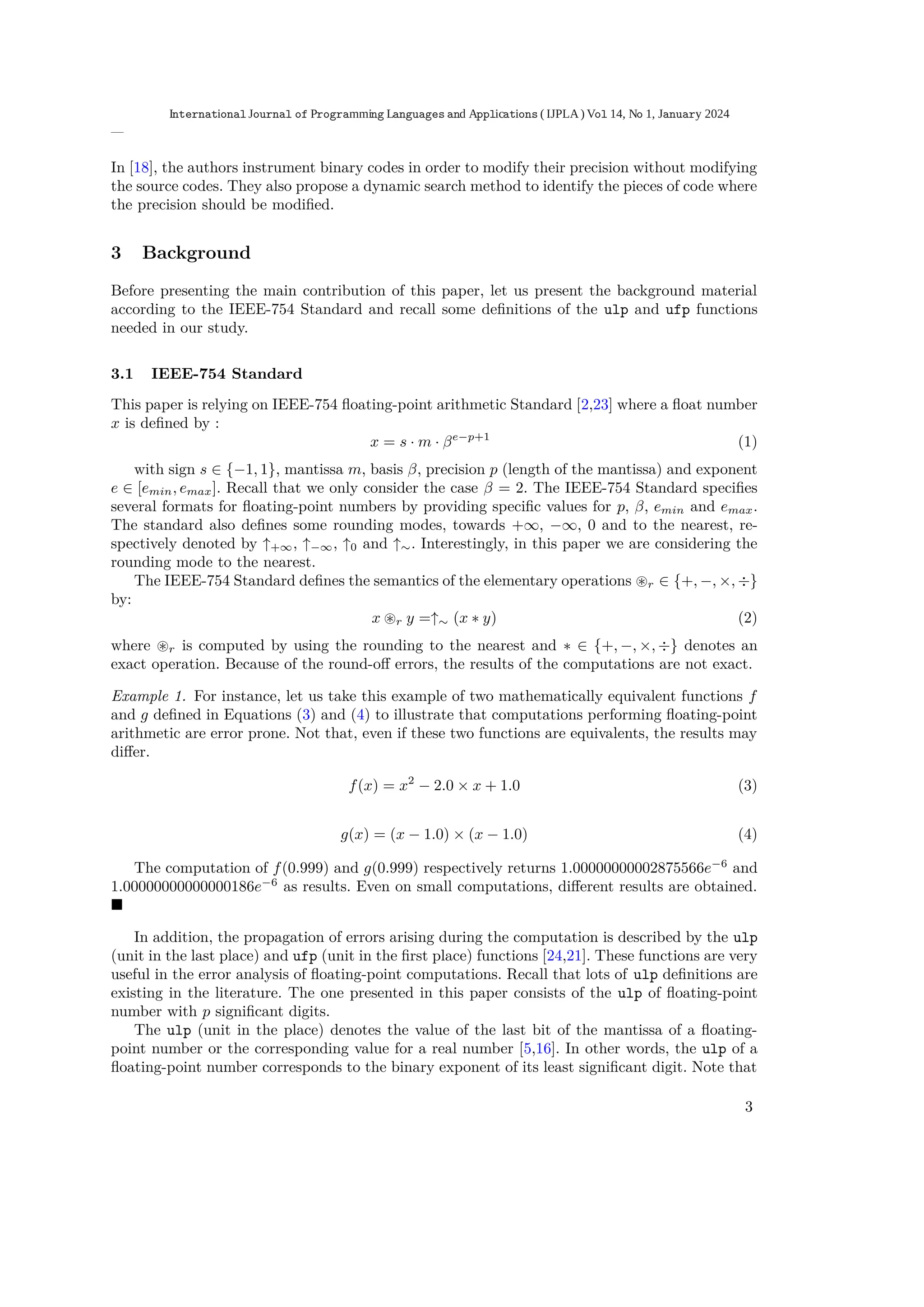 In [18], the authors instrument binary codes in order to modify their precision without modifying
the source codes. They also propose a dynamic search method to identify the pieces of code where
the precision should be modiﬁed.
3 Background
Before presenting the main contribution of this paper, let us present the background material
according to the IEEE-754 Standard and recall some deﬁnitions of the ulp and ufp functions
needed in our study.
3.1 IEEE-754 Standard
This paper is relying on IEEE-754 ﬂoating-point arithmetic Standard [2,23] where a ﬂoat number
x is deﬁned by :
x = s · m · βe−p+1
(1)
with sign s ∈ {−1, 1}, mantissa m, basis β, precision p (length of the mantissa) and exponent
e ∈ [emin, emax]. Recall that we only consider the case β = 2. The IEEE-754 Standard speciﬁes
several formats for ﬂoating-point numbers by providing speciﬁc values for p, β, emin and emax.
The standard also deﬁnes some rounding modes, towards +∞, −∞, 0 and to the nearest, re-
spectively denoted by ↑+∞, ↑−∞, ↑0 and ↑∼. Interestingly, in this paper we are considering the
rounding mode to the nearest.
The IEEE-754 Standard deﬁnes the semantics of the elementary operations ⊛r ∈ {+, −, ×, ÷}
by:
x ⊛r y =↑∼ (x ∗ y) (2)
where ⊛r is computed by using the rounding to the nearest and ∗ ∈ {+, −, ×, ÷} denotes an
exact operation. Because of the round-oﬀ errors, the results of the computations are not exact.
Example 1. For instance, let us take this example of two mathematically equivalent functions f
and g deﬁned in Equations (3) and (4) to illustrate that computations performing ﬂoating-point
arithmetic are error prone. Not that, even if these two functions are equivalents, the results may
diﬀer.
f(x) = x2
− 2.0 × x + 1.0 (3)
g(x) = (x − 1.0) × (x − 1.0) (4)
The computation of f(0.999) and g(0.999) respectively returns 1.00000000002875566e−6
and
1.00000000000000186e−6
as results. Even on small computations, diﬀerent results are obtained.
■
In addition, the propagation of errors arising during the computation is described by the ulp
(unit in the last place) and ufp (unit in the ﬁrst place) functions [24,21]. These functions are very
useful in the error analysis of ﬂoating-point computations. Recall that lots of ulp deﬁnitions are
existing in the literature. The one presented in this paper consists of the ulp of ﬂoating-point
number with p signiﬁcant digits.
The ulp (unit in the place) denotes the value of the last bit of the mantissa of a ﬂoating-
point number or the corresponding value for a real number [5,16]. In other words, the ulp of a
ﬂoating-point number corresponds to the binary exponent of its least signiﬁcant digit. Note that
3
International Journal of Programming Languages and Applications ( IJPLA) Vol 14, No 1, January 2024
 