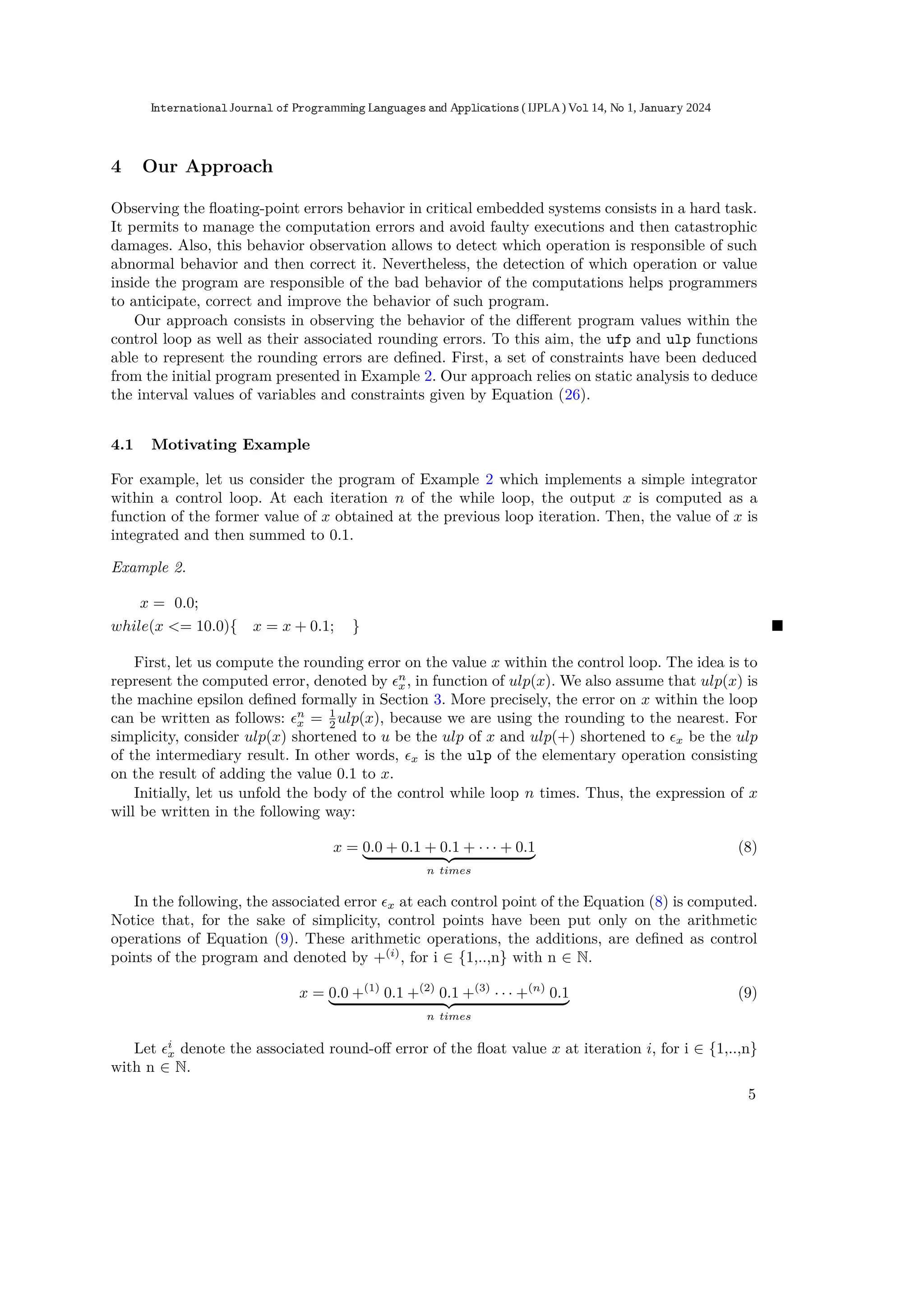 4 Our Approach
Observing the ﬂoating-point errors behavior in critical embedded systems consists in a hard task.
It permits to manage the computation errors and avoid faulty executions and then catastrophic
damages. Also, this behavior observation allows to detect which operation is responsible of such
abnormal behavior and then correct it. Nevertheless, the detection of which operation or value
inside the program are responsible of the bad behavior of the computations helps programmers
to anticipate, correct and improve the behavior of such program.
Our approach consists in observing the behavior of the diﬀerent program values within the
control loop as well as their associated rounding errors. To this aim, the ufp and ulp functions
able to represent the rounding errors are deﬁned. First, a set of constraints have been deduced
from the initial program presented in Example 2. Our approach relies on static analysis to deduce
the interval values of variables and constraints given by Equation (26).
4.1 Motivating Example
For example, let us consider the program of Example 2 which implements a simple integrator
within a control loop. At each iteration n of the while loop, the output x is computed as a
function of the former value of x obtained at the previous loop iteration. Then, the value of x is
integrated and then summed to 0.1.
Example 2.
x = 0.0;
while(x <= 10.0){ x = x + 0.1; } ■
First, let us compute the rounding error on the value x within the control loop. The idea is to
represent the computed error, denoted by ϵn
x, in function of ulp(x). We also assume that ulp(x) is
the machine epsilon deﬁned formally in Section 3. More precisely, the error on x within the loop
can be written as follows: ϵn
x = 1
2 ulp(x), because we are using the rounding to the nearest. For
simplicity, consider ulp(x) shortened to u be the ulp of x and ulp(+) shortened to ϵx be the ulp
of the intermediary result. In other words, ϵx is the ulp of the elementary operation consisting
on the result of adding the value 0.1 to x.
Initially, let us unfold the body of the control while loop n times. Thus, the expression of x
will be written in the following way:
x = 0.0 + 0.1 + 0.1 + · · · + 0.1
| {z }
n times
(8)
In the following, the associated error ϵx at each control point of the Equation (8) is computed.
Notice that, for the sake of simplicity, control points have been put only on the arithmetic
operations of Equation (9). These arithmetic operations, the additions, are deﬁned as control
points of the program and denoted by +(i)
, for i ∈ {1,..,n} with n ∈ N.
x = 0.0 +(1)
0.1 +(2)
0.1 +(3)
· · · +(n)
0.1
| {z }
n times
(9)
Let ϵi
x denote the associated round-oﬀ error of the ﬂoat value x at iteration i, for i ∈ {1,..,n}
with n ∈ N.
5
International Journal of Programming Languages and Applications ( IJPLA) Vol 14, No 1, January 2024
 