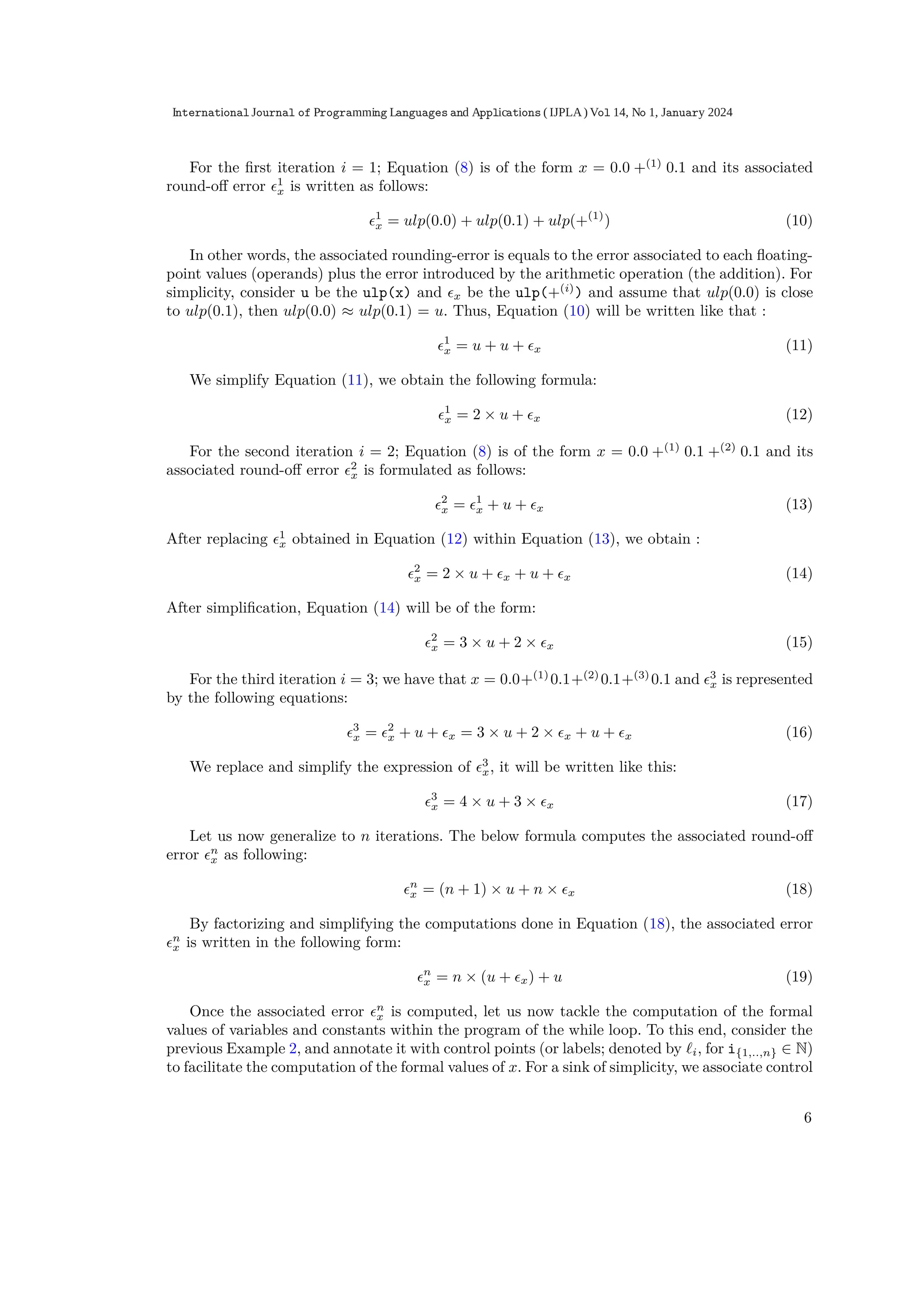 For the ﬁrst iteration i = 1; Equation (8) is of the form x = 0.0 +(1)
0.1 and its associated
round-oﬀ error ϵ1
x is written as follows:
ϵ1
x = ulp(0.0) + ulp(0.1) + ulp(+(1)
) (10)
In other words, the associated rounding-error is equals to the error associated to each ﬂoating-
point values (operands) plus the error introduced by the arithmetic operation (the addition). For
simplicity, consider u be the ulp(x) and ϵx be the ulp(+(i)
) and assume that ulp(0.0) is close
to ulp(0.1), then ulp(0.0) ≈ ulp(0.1) = u. Thus, Equation (10) will be written like that :
ϵ1
x = u + u + ϵx (11)
We simplify Equation (11), we obtain the following formula:
ϵ1
x = 2 × u + ϵx (12)
For the second iteration i = 2; Equation (8) is of the form x = 0.0 +(1)
0.1 +(2)
0.1 and its
associated round-oﬀ error ϵ2
x is formulated as follows:
ϵ2
x = ϵ1
x + u + ϵx (13)
After replacing ϵ1
x obtained in Equation (12) within Equation (13), we obtain :
ϵ2
x = 2 × u + ϵx + u + ϵx (14)
After simpliﬁcation, Equation (14) will be of the form:
ϵ2
x = 3 × u + 2 × ϵx (15)
For the third iteration i = 3; we have that x = 0.0+(1)
0.1+(2)
0.1+(3)
0.1 and ϵ3
x is represented
by the following equations:
ϵ3
x = ϵ2
x + u + ϵx = 3 × u + 2 × ϵx + u + ϵx (16)
We replace and simplify the expression of ϵ3
x, it will be written like this:
ϵ3
x = 4 × u + 3 × ϵx (17)
Let us now generalize to n iterations. The below formula computes the associated round-oﬀ
error ϵn
x as following:
ϵn
x = (n + 1) × u + n × ϵx (18)
By factorizing and simplifying the computations done in Equation (18), the associated error
ϵn
x is written in the following form:
ϵn
x = n × (u + ϵx) + u (19)
Once the associated error ϵn
x is computed, let us now tackle the computation of the formal
values of variables and constants within the program of the while loop. To this end, consider the
previous Example 2, and annotate it with control points (or labels; denoted by ℓi, for i{1,..,n} ∈ N)
to facilitate the computation of the formal values of x. For a sink of simplicity, we associate control
6
International Journal of Programming Languages and Applications ( IJPLA) Vol 14, No 1, January 2024
 