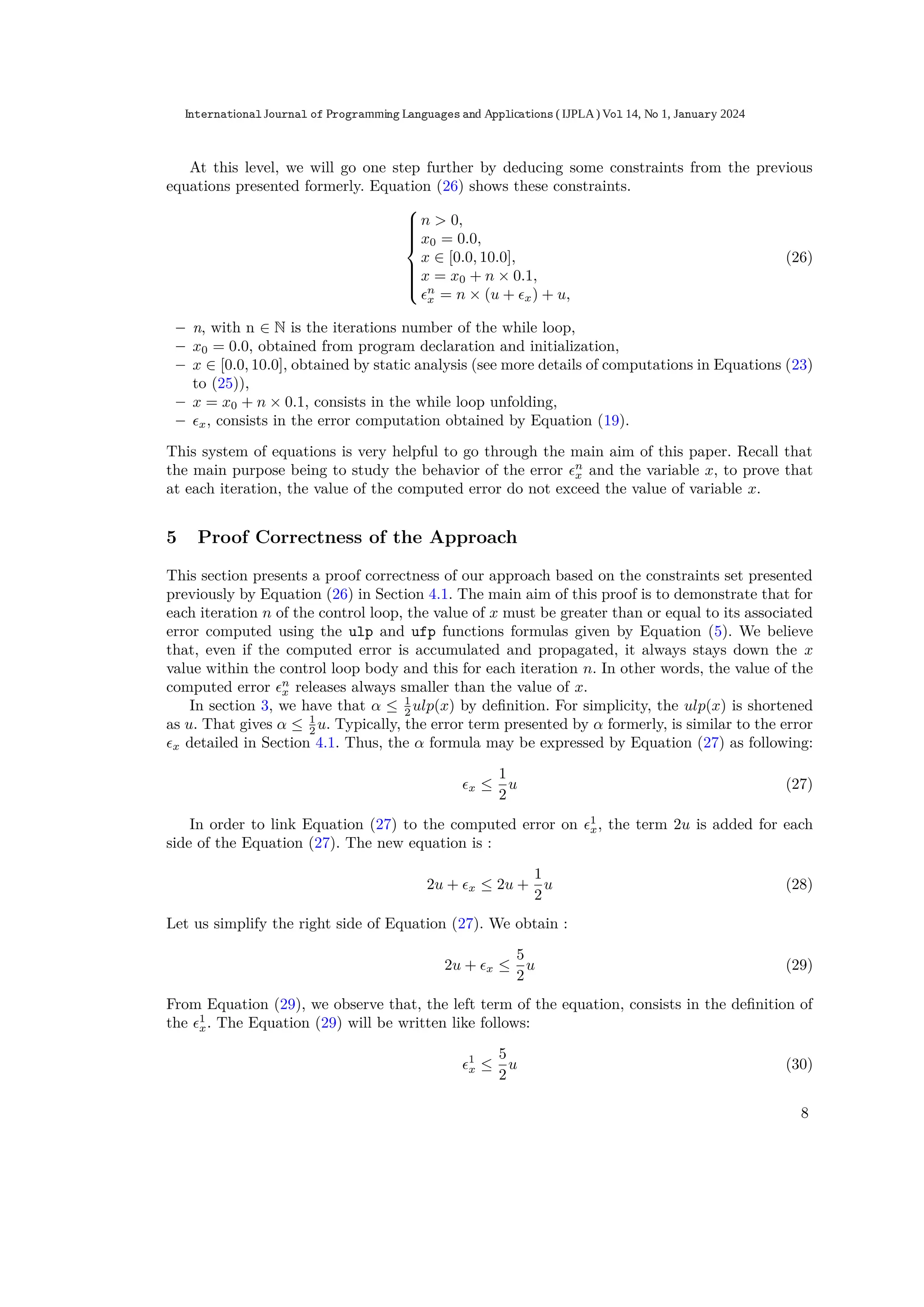 At this level, we will go one step further by deducing some constraints from the previous
equations presented formerly. Equation (26) shows these constraints.











n > 0,
x0 = 0.0,
x ∈ [0.0, 10.0],
x = x0 + n × 0.1,
ϵn
x = n × (u + ϵx) + u,
(26)
– n, with n ∈ N is the iterations number of the while loop,
– x0 = 0.0, obtained from program declaration and initialization,
– x ∈ [0.0, 10.0], obtained by static analysis (see more details of computations in Equations (23)
to (25)),
– x = x0 + n × 0.1, consists in the while loop unfolding,
– ϵx, consists in the error computation obtained by Equation (19).
This system of equations is very helpful to go through the main aim of this paper. Recall that
the main purpose being to study the behavior of the error ϵn
x and the variable x, to prove that
at each iteration, the value of the computed error do not exceed the value of variable x.
5 Proof Correctness of the Approach
This section presents a proof correctness of our approach based on the constraints set presented
previously by Equation (26) in Section 4.1. The main aim of this proof is to demonstrate that for
each iteration n of the control loop, the value of x must be greater than or equal to its associated
error computed using the ulp and ufp functions formulas given by Equation (5). We believe
that, even if the computed error is accumulated and propagated, it always stays down the x
value within the control loop body and this for each iteration n. In other words, the value of the
computed error ϵn
x releases always smaller than the value of x.
In section 3, we have that α ≤ 1
2 ulp(x) by deﬁnition. For simplicity, the ulp(x) is shortened
as u. That gives α ≤ 1
2 u. Typically, the error term presented by α formerly, is similar to the error
ϵx detailed in Section 4.1. Thus, the α formula may be expressed by Equation (27) as following:
ϵx ≤
1
2
u (27)
In order to link Equation (27) to the computed error on ϵ1
x, the term 2u is added for each
side of the Equation (27). The new equation is :
2u + ϵx ≤ 2u +
1
2
u (28)
Let us simplify the right side of Equation (27). We obtain :
2u + ϵx ≤
5
2
u (29)
From Equation (29), we observe that, the left term of the equation, consists in the deﬁnition of
the ϵ1
x. The Equation (29) will be written like follows:
ϵ1
x ≤
5
2
u (30)
8
International Journal of Programming Languages and Applications ( IJPLA) Vol 14, No 1, January 2024
 