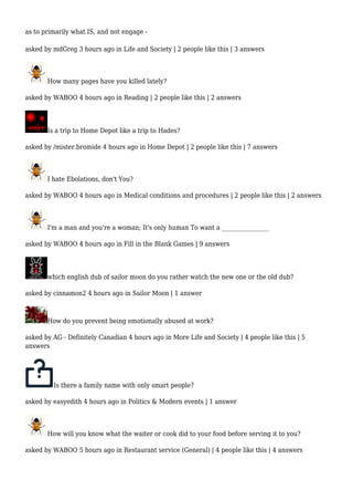 as to primarily what IS, and not engage - 
asked by mdGreg 3 hours ago in Life and Society | 2 people like this | 3 answers 
How many pages have you killed lately? 
asked by WABOO 4 hours ago in Reading | 2 people like this | 2 answers 
Is a trip to Home Depot like a trip to Hades? 
asked by /mister.bromide 4 hours ago in Home Depot | 2 people like this | 7 answers 
I hate Ebolations, don't You? 
asked by WABOO 4 hours ago in Medical conditions and procedures | 2 people like this | 2 answers 
I'm a man and you're a woman; It's only human To want a ________________ 
asked by WABOO 4 hours ago in Fill in the Blank Games | 9 answers 
which english dub of sailor moon do you rather watch the new one or the old dub? 
asked by cinnamon2 4 hours ago in Sailor Moon | 1 answer 
How do you prevent being emotionally abused at work? 
asked by AG - Definitely Canadian 4 hours ago in More Life and Society | 4 people like this | 5 
answers 
Is there a family name with only smart people? 
asked by easyedith 4 hours ago in Politics & Modern events | 1 answer 
How will you know what the waiter or cook did to your food before serving it to you? 
asked by WABOO 5 hours ago in Restaurant service (General) | 4 people like this | 4 answers 
 