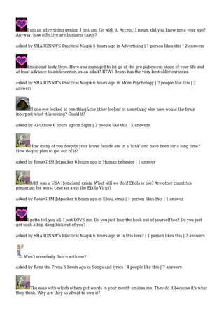 I am an advertising genius. I just am. Go with it. Accept. I mean, did you know me a year ago? 
Anyway, how effective are business cards? 
asked by SHARONNA'S Practical Magik 5 hours ago in Advertising | 1 person likes this | 2 answers 
Emotional body Dept. Have you managed to let go of the pre-pubescent stage of your life and 
at least advance to adolescence, as an adult? BTW? Beans has the very best older cartoons. 
asked by SHARONNA'S Practical Magik 6 hours ago in More Psychology | 2 people like this | 2 
answers 
If one eye looked at one thing&the other looked at something else how would the brain 
interpret what it is seeing? Could it? 
asked by -O-uknow 6 hours ago in Sight | 2 people like this | 5 answers 
How many of you despite your brave facade are in a 'funk' and have been for a long time? 
How do you plan to get out of it? 
asked by RosieGHM Jetpacker 6 hours ago in Human behavior | 1 answer 
9/11 was a USA Homeland crisis. What will we do if Ebola is too? Are other countries 
preparing for worst case vis a vis the Ebola Virus? 
asked by RosieGHM Jetpacker 6 hours ago in Ebola virus | 1 person likes this | 1 answer 
I gotta tell you all. I just LOVE me. Do you just love the heck out of yourself too? Do you just 
get such a big, dang kick out of you? 
asked by SHARONNA'S Practical Magik 6 hours ago in Is this love? | 1 person likes this | 2 answers 
Won't somebody dance with me? 
asked by Kenz the Frenz 6 hours ago in Songs and lyrics | 4 people like this | 7 answers 
The ease with which others put words in your mouth amazes me. They do it because it's what 
they think. Why are they so afraid to own it? 
 