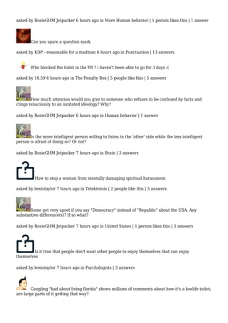 asked by RosieGHM Jetpacker 6 hours ago in More Human behavior | 1 person likes this | 1 answer 
Can you spare a question mark 
asked by KDP - reasonable for a madman 6 hours ago in Punctuation | 13 answers 
Who blocked the toilet in the PB ? i haven't been able to go for 3 days :( 
asked by 10.59 6 hours ago in The Penalty Box | 5 people like this | 5 answers 
How much attention would you give to someone who refuses to be confused by facts and 
clings tenaciously to an outdated ideology? Why? 
asked by RosieGHM Jetpacker 6 hours ago in Human behavior | 1 answer 
Is the more intelligent person willing to listen to the 'other' side while the less intelligent 
person is afraid of doing so? Or not? 
asked by RosieGHM Jetpacker 7 hours ago in Brain | 3 answers 
How to stop a woman from mentally damaging spiritual harassment 
asked by lewistaylor 7 hours ago in Telekinesis | 2 people like this | 5 answers 
Some get very upset if you say "Democracy" instead of "Republic" about the USA. Any 
substantive difference(s)? If so what? 
asked by RosieGHM Jetpacker 7 hours ago in United States | 1 person likes this | 3 answers 
Is it true that people don't want other people to enjoy themselves that can enjoy 
themselves 
asked by lewistaylor 7 hours ago in Psychologists | 3 answers 
Googling "bad about living florida" shows millions of comments about how it's a lowlife toilet; 
are large parts of it getting that way? 
 