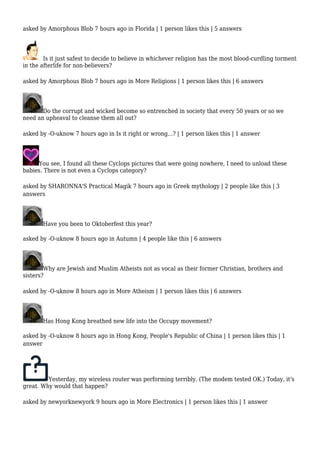 asked by Amorphous Blob 7 hours ago in Florida | 1 person likes this | 5 answers 
Is it just safest to decide to believe in whichever religion has the most blood-curdling torment 
in the afterlife for non-believers? 
asked by Amorphous Blob 7 hours ago in More Religions | 1 person likes this | 6 answers 
Do the corrupt and wicked become so entrenched in society that every 50 years or so we 
need an upheaval to cleanse them all out? 
asked by -O-uknow 7 hours ago in Is it right or wrong...? | 1 person likes this | 1 answer 
You see, I found all these Cyclops pictures that were going nowhere, I need to unload these 
babies. There is not even a Cyclops category? 
asked by SHARONNA'S Practical Magik 7 hours ago in Greek mythology | 2 people like this | 3 
answers 
Have you been to Oktoberfest this year? 
asked by -O-uknow 8 hours ago in Autumn | 4 people like this | 6 answers 
Why are Jewish and Muslim Atheists not as vocal as their former Christian, brothers and 
sisters? 
asked by -O-uknow 8 hours ago in More Atheism | 1 person likes this | 6 answers 
Has Hong Kong breathed new life into the Occupy movement? 
asked by -O-uknow 8 hours ago in Hong Kong, People's Republic of China | 1 person likes this | 1 
answer 
Yesterday, my wireless router was performing terribly. (The modem tested OK.) Today, it's 
great. Why would that happen? 
asked by newyorknewyork 9 hours ago in More Electronics | 1 person likes this | 1 answer 
 
