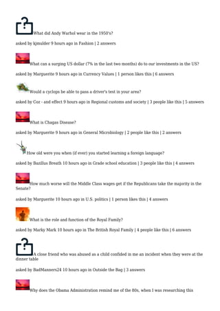 What did Andy Warhol wear in the 1950's? 
asked by kjmulder 9 hours ago in Fashion | 2 answers 
What can a surging US dollar (7% in the last two months) do to our investments in the US? 
asked by Marguerite 9 hours ago in Currency Values | 1 person likes this | 6 answers 
Would a cyclops be able to pass a driver's test in your area? 
asked by Coz - and effect 9 hours ago in Regional customs and society | 3 people like this | 5 answers 
What is Chagas Disease? 
asked by Marguerite 9 hours ago in General Microbiology | 2 people like this | 2 answers 
How old were you when (if ever) you started learning a foreign language? 
asked by Bazillus Breath 10 hours ago in Grade school education | 3 people like this | 4 answers 
How much worse will the Middle Class wages get if the Republicans take the majority in the 
Senate? 
asked by Marguerite 10 hours ago in U.S. politics | 1 person likes this | 4 answers 
What is the role and function of the Royal Family? 
asked by Marky Mark 10 hours ago in The British Royal Family | 4 people like this | 6 answers 
A close friend who was abused as a child confided in me an incident when they were at the 
dinner table 
asked by BadManners24 10 hours ago in Outside the Bag | 3 answers 
Why does the Obama Administration remind me of the 80s, when I was researching this 
 