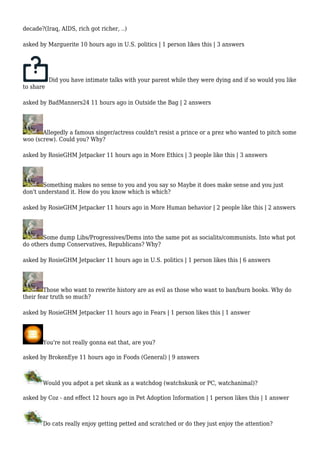 decade?(Iraq, AIDS, rich got richer, ..) 
asked by Marguerite 10 hours ago in U.S. politics | 1 person likes this | 3 answers 
Did you have intimate talks with your parent while they were dying and if so would you like 
to share 
asked by BadManners24 11 hours ago in Outside the Bag | 2 answers 
Allegedly a famous singer/actress couldn't resist a prince or a prez who wanted to pitch some 
woo (screw). Could you? Why? 
asked by RosieGHM Jetpacker 11 hours ago in More Ethics | 3 people like this | 3 answers 
Something makes no sense to you and you say so Maybe it does make sense and you just 
don't understand it. How do you know which is which? 
asked by RosieGHM Jetpacker 11 hours ago in More Human behavior | 2 people like this | 2 answers 
Some dump Libs/Progressives/Dems into the same pot as socialits/communists. Into what pot 
do others dump Conservatives, Republicans? Why? 
asked by RosieGHM Jetpacker 11 hours ago in U.S. politics | 1 person likes this | 6 answers 
Those who want to rewrite history are as evil as those who want to ban/burn books. Why do 
their fear truth so much? 
asked by RosieGHM Jetpacker 11 hours ago in Fears | 1 person likes this | 1 answer 
You're not really gonna eat that, are you? 
asked by BrokenEye 11 hours ago in Foods (General) | 9 answers 
Would you adpot a pet skunk as a watchdog (watchskunk or PC, watchanimal)? 
asked by Coz - and effect 12 hours ago in Pet Adoption Information | 1 person likes this | 1 answer 
Do cats really enjoy getting petted and scratched or do they just enjoy the attention? 
 
