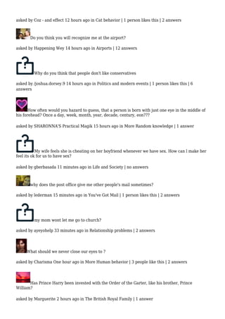 asked by Coz - and effect 12 hours ago in Cat behavior | 1 person likes this | 2 answers 
Do you think you will recognize me at the airport? 
asked by Happening Wey 14 hours ago in Airports | 12 answers 
Why do you think that people don't like conservatives 
asked by /joshua.dorsey.9 14 hours ago in Politics and modern events | 1 person likes this | 6 
answers 
How often would you hazard to guess, that a person is born with just one eye in the middle of 
his forehead? Once a day, week, month, year, decade, century, eon??? 
asked by SHARONNA'S Practical Magik 15 hours ago in More Random knowledge | 1 answer 
My wife feels she is cheating on her boyfriend whenever we have sex. How can l make her 
feel its ok for us to have sex? 
asked by gberbasada 11 minutes ago in Life and Society | no answers 
why does the post office give me other people's mail sometimes? 
asked by lederman 15 minutes ago in You've Got Mail | 1 person likes this | 2 answers 
my mom wont let me go to church? 
asked by ayeyohelp 33 minutes ago in Relationship problems | 2 answers 
What should we never close our eyes to ? 
asked by Charisma One hour ago in More Human behavior | 3 people like this | 2 answers 
Has Prince Harry been invested with the Order of the Garter, like his brother, Prince 
William? 
asked by Marguerite 2 hours ago in The British Royal Family | 1 answer 
 